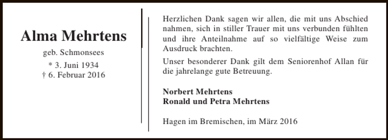<p>Alma Mehrtens<br />geb. Schmonsees<br />* 3. Juni 1934<br />† 6. Februar 2016</p><p>Herzlichen Dank sagen wir allen, die mit uns Abschied<br />nahmen, sich in stiller Trauer mit uns verbunden fühlten<br />und ihre Anteilnahme auf so vielfältige Weise zum<br />Ausdruck brachten.<br />Unser besonderer Dank gilt dem Seniorenhof Allan für<br />die jahrelange gute Betreuung.<br />Norbert Mehrtens<br />Ronald und Petra Mehrtens<br />Hagen im Bremischen, im März 2016</p>