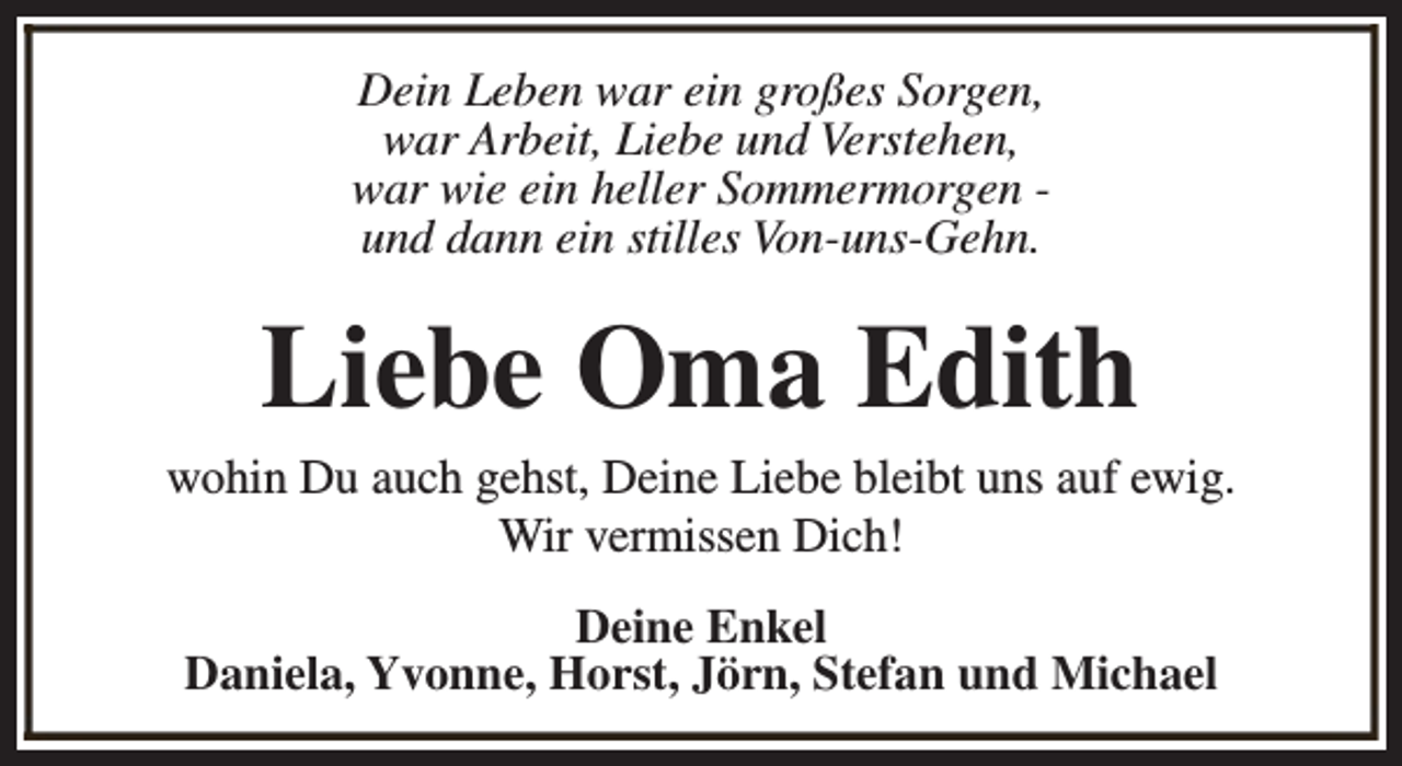 <p>Dein Leben war ein großes Sorgen,<br />war Arbeit, Liebe und Verstehen,<br />war wie ein heller Sommermorgen und dann ein stilles Von-uns-Gehn.</p><p>Liebe Oma Edith</p><p>wohin Du auch gehst, Deine Liebe bleibt uns auf ewig.<br />Wir vermissen Dich!<br />Deine Enkel<br />Daniela, Yvonne, Horst, Jörn, Stefan und Michael</p>
