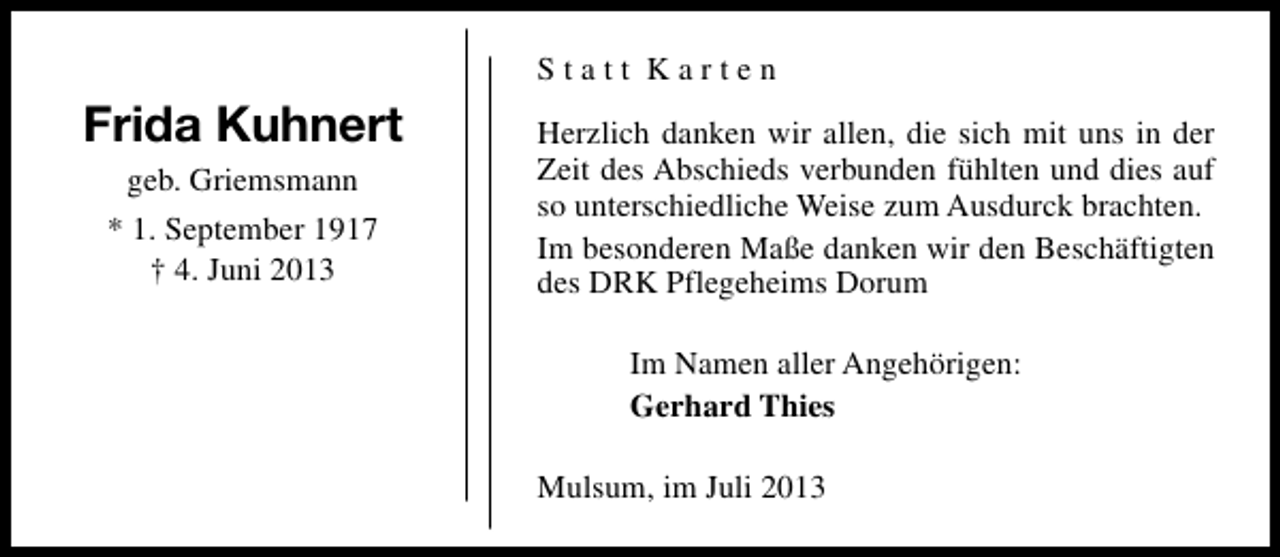 <p>Statt Karten</p><p>Frida Kuhnert<br />geb. Griemsmann<br />* 1. September 1917<br />† 4. Juni 2013</p><p>Herzlich danken wir allen, die sich mit uns in der<br />Zeit des Abschieds verbunden fühlten und dies auf<br />so unterschiedliche Weise zum Ausdurck brachten.<br />Im besonderen Maße danken wir den Beschäftigten<br />des DRK Pflegeheims Dorum<br />Im Namen aller Angehörigen:<br />Gerhard Thies<br />Mulsum, im Juli 2013</p>