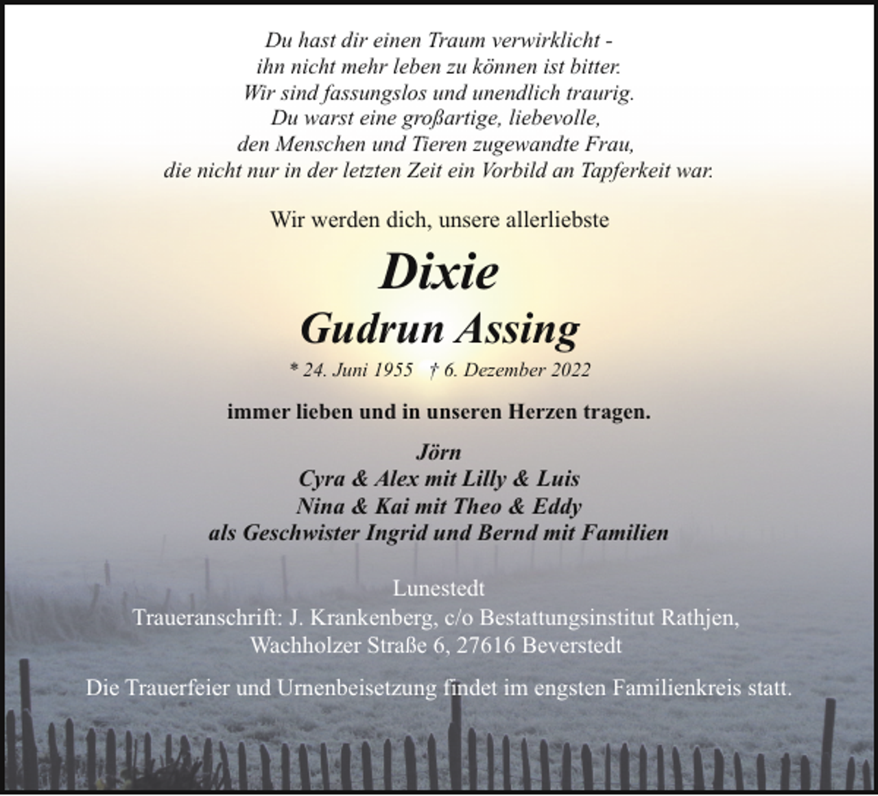 <p>Du hast dir einen Traum verwirklicht ihn nicht mehr leben zu können ist bitter.<br />Wir sind fassungslos und unendlich traurig.<br />Du warst eine großartige, liebevolle,<br />den Menschen und Tieren zugewandte Frau,<br />die nicht nur in der letzten Zeit ein Vorbild an Tapferkeit war.</p><p>Wir werden dich, unsere allerliebste</p><p>Dixie</p><p>Gudrun Assing</p><p>* 24. Juni 1955 † 6. Dezember 2022</p><p>immer lieben und in unseren Herzen tragen.</p><p>Jörn<br />Cyra &amp; Alex mit Lilly &amp; Luis<br />Nina &amp; Kai mit Theo &amp; Eddy<br />als Geschwister Ingrid und Bernd mit Familien<br />Lunestedt<br />Traueranschrift: J. Krankenberg, c/o Bestattungsinstitut Rathjen,<br />Wachholzer Straße 6, 27616 Beverstedt<br />Die Trauerfeier und Urnenbeisetzung findet im engsten Familienkreis statt.</p>