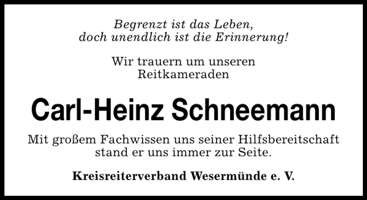 <p>Begrenzt ist das Leben,<br />doch unendlich ist die Erinnerung!<br />Wir trauern um unseren<br />Reitkameraden</p><p>Carl-Heinz Schneemann<br />Mit großem Fachwissen uns seiner Hilfsbereitschaft<br />stand er uns immer zur Seite.<br />Kreisreiterverband Wesermünde e. V.</p>