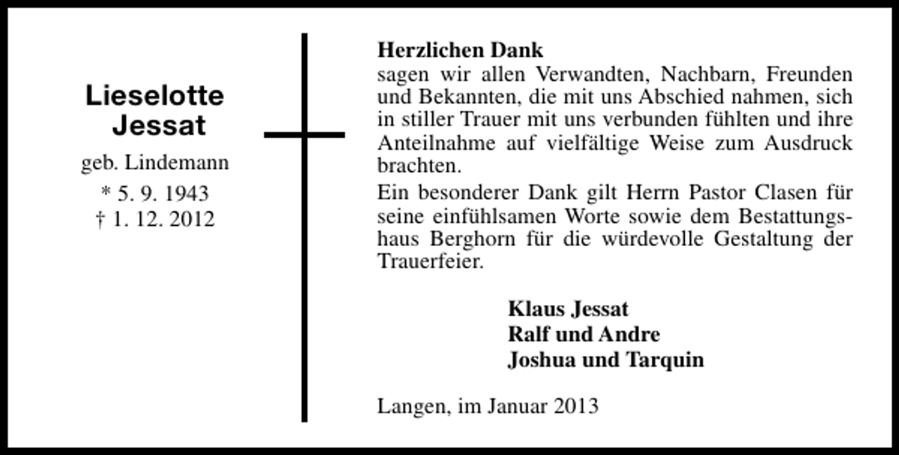 <p>Lieselotte<br />Jessat<br />geb. Lindemann<br />* 5. 9. 1943<br />† 1. 12. 2012</p><p>Herzlichen Dank<br />sagen wir allen Verwandten, Nachbarn, Freunden<br />und Bekannten, die mit uns Abschied nahmen, sich<br />in stiller Trauer mit uns verbunden fühlten und ihre<br />Anteilnahme auf vielfältige Weise zum Ausdruck<br />brachten.<br />Ein besonderer Dank gilt Herrn Pastor Clasen für<br />seine einfühlsamen Worte sowie dem Bestattungshaus Berghorn für die würdevolle Gestaltung der<br />Trauerfeier.<br />Klaus Jessat<br />Ralf und Andre<br />Joshua und Tarquin<br />Langen, im Januar 2013</p>