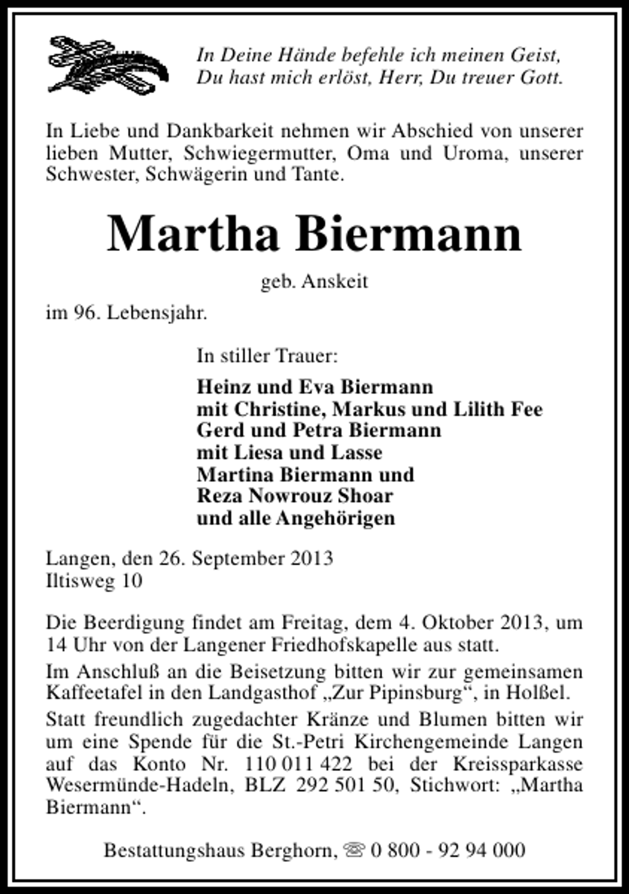 <p>In Deine Hände befehle ich meinen Geist,<br />Du hast mich erlöst, Herr, Du treuer Gott.<br />In Liebe und Dankbarkeit nehmen wir Abschied von unserer<br />lieben Mutter, Schwiegermutter, Oma und Uroma, unserer<br />Schwester, Schwägerin und Tante.</p><p>Martha Biermann<br />geb. Anskeit</p><p>im 96. Lebensjahr.<br />In stiller Trauer:<br />Heinz und Eva Biermann<br />mit Christine, Markus und Lilith Fee<br />Gerd und Petra Biermann<br />mit Liesa und Lasse<br />Martina Biermann und<br />Reza Nowrouz Shoar<br />und alle Angehörigen<br />Langen, den 26. September 2013<br />Iltisweg 10<br />Die Beerdigung findet am Freitag, dem 4. Oktober 2013, um<br />14 Uhr von der Langener Friedhofskapelle aus statt.<br />Im Anschluß an die Beisetzung bitten wir zur gemeinsamen<br />Kaffeetafel in den Landgasthof „Zur Pipinsburg“, in Holßel.<br />Statt freundlich zugedachter Kränze und Blumen bitten wir<br />um eine Spende für die St.-Petri Kirchengemeinde Langen<br />auf das Konto Nr. 1111 422 bei der Kreissparkasse<br />Wesermünde-Hadeln, BLZ 292 501 50, Stichwort: „Martha<br />Biermann“.<br />Bestattungshaus Berghorn, s 0 800 - 92 94 000</p>