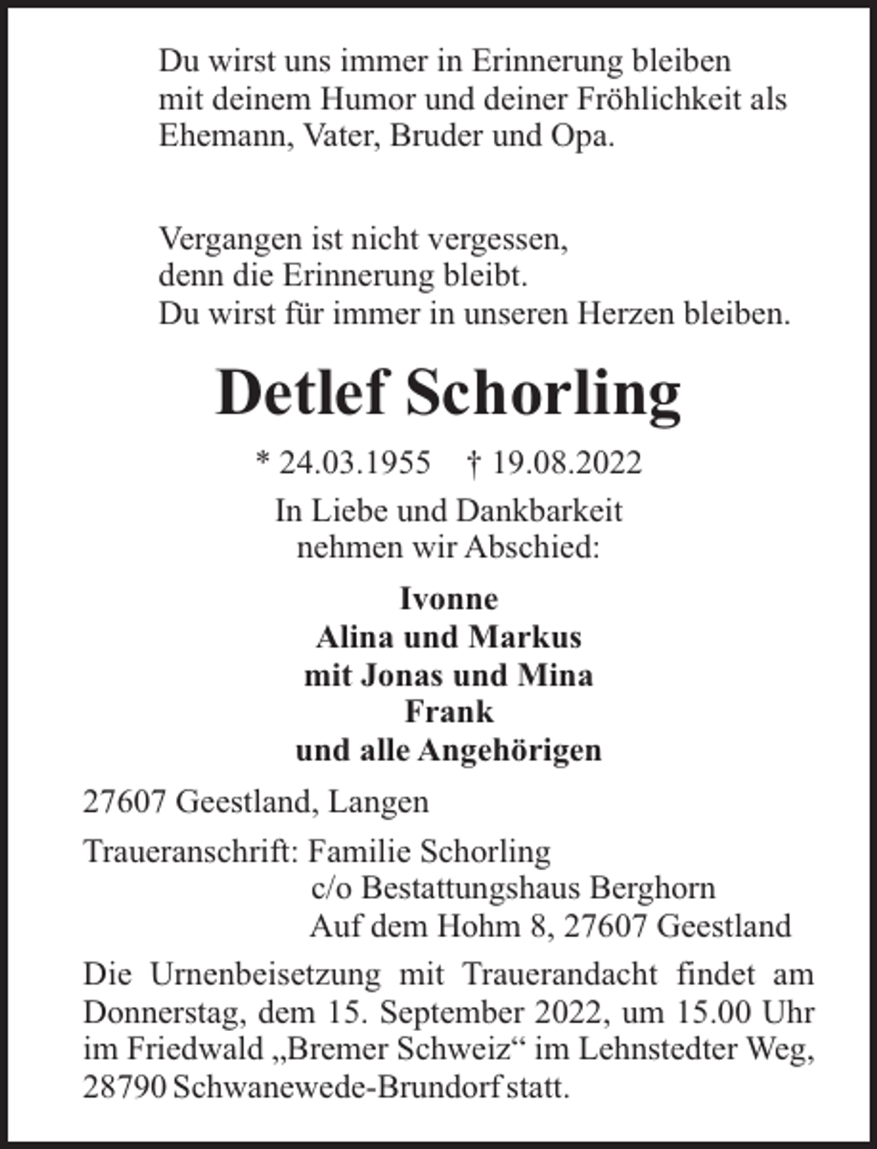 <p>Du wirst uns immer in Erinnerung bleiben<br />mit deinem Humor und deiner Fröhlichkeit als<br />Ehemann, Vater, Bruder und Opa.<br />Vergangen ist nicht vergessen,<br />denn die Erinnerung bleibt.<br />Du wirst für immer in unseren Herzen bleiben.</p><p>Detlef Schorling<br />* 24.03.1955 † 19.08.2022<br />In Liebe und Dankbarkeit<br />nehmen wir Abschied:<br />Ivonne<br />Alina und Markus<br />mit Jonas und Mina<br />Frank<br />und alle Angehörigen<br />27607 Geestland, Langen<br />Traueranschrift: Familie Schorling<br />c/o Bestattungshaus Berghorn<br />Auf dem Hohm 8, 27607 Geestland<br />Die Urnenbeisetzung mit Trauerandacht findet am<br />Donnerstag, dem 15. September 2022, um 15.00 Uhr<br />im Friedwald „Bremer Schweiz“ im Lehnstedter Weg,<br />28790 Schwanewede-Brundorf statt.</p>