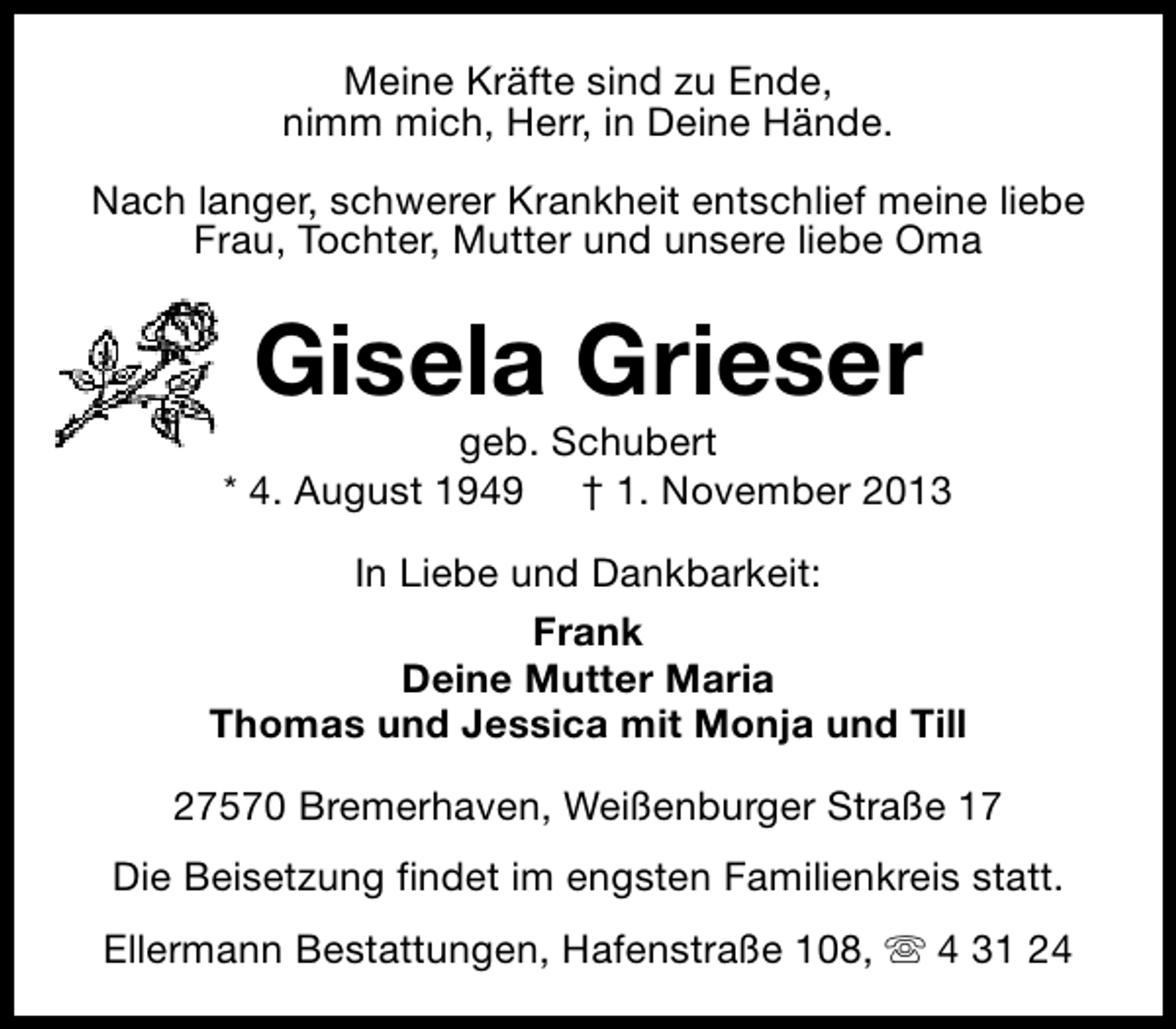 <p>Meine Kräfte sind zu Ende,<br />nimm mich, Herr, in Deine Hände.<br />Nach langer, schwerer Krankheit entschlief meine liebe<br />Frau, Tochter, Mutter und unsere liebe Oma</p><p>Gisela Grieser</p><p>geb. Schubert<br />* 4. August 1949 † 1. November 2013<br />In Liebe und Dankbarkeit:<br />Frank<br />Deine Mutter Maria<br />Thomas und Jessica mit Monja und Till<br />27570 Bremerhaven, Weißenburger Straße 17<br />Die Beisetzung findet im engsten Familienkreis statt.<br />Ellermann Bestattungen, Hafenstraße 108, s 4 31 24</p>