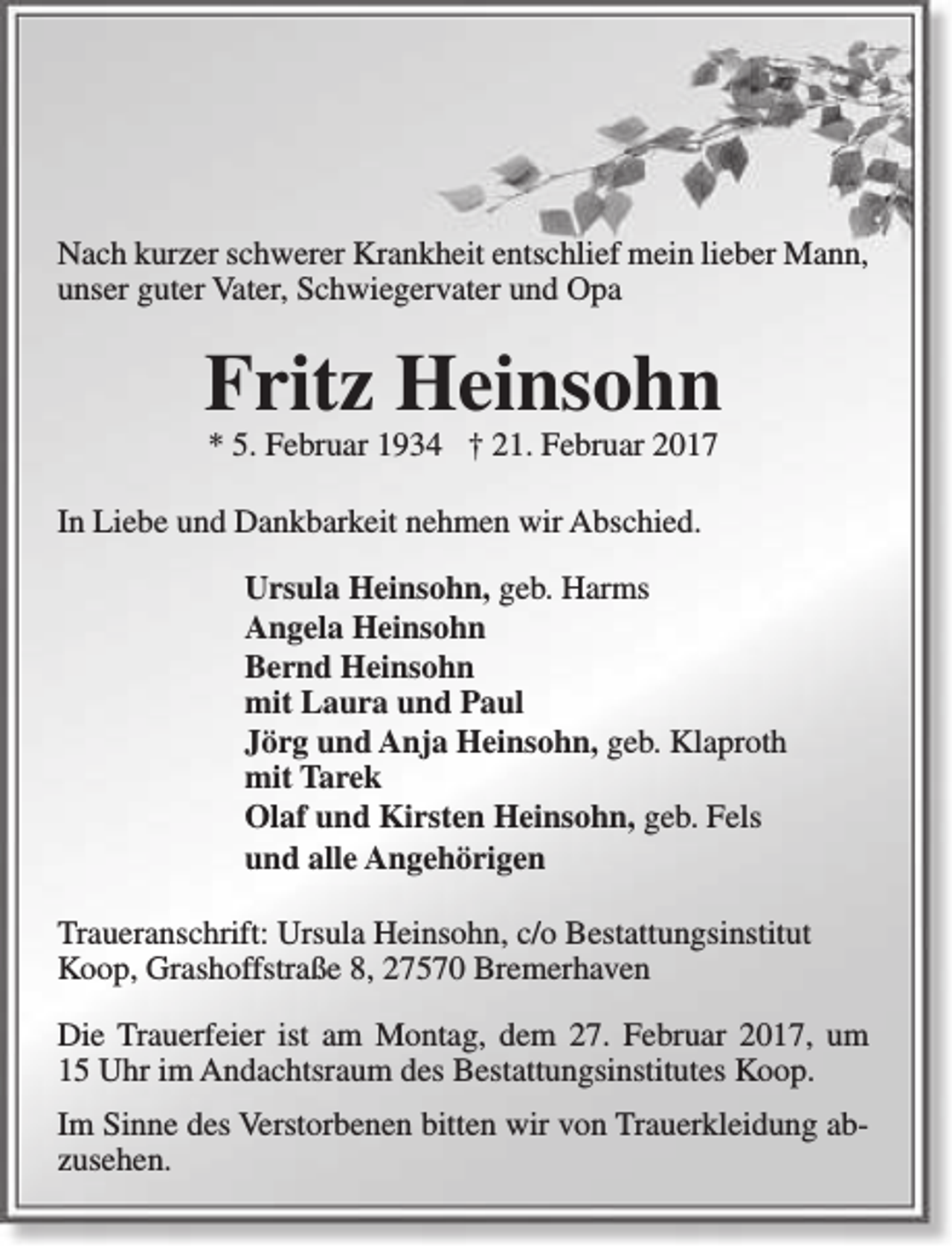 <p>Nach kurzer schwerer Krankheit entschlief mein lieber Mann,<br />unser guter Vater, Schwiegervater und Opa</p><p>Fritz Heinsohn<br />* 5. Februar 1934 † 21. Februar 2017</p><p>In Liebe und Dankbarkeit nehmen wir Abschied.<br />Ursula Heinsohn, geb. Harms<br />Angela Heinsohn<br />Bernd Heinsohn<br />mit Laura und Paul<br />Jörg und Anja Heinsohn, geb. Klaproth<br />mit Tarek<br />Olaf und Kirsten Heinsohn, geb. Fels<br />und alle Angehörigen<br />Traueranschrift: Ursula Heinsohn, c/o Bestattungsinstitut<br />Koop, Grashoffstraße 8, 27570 Bremerhaven<br />Die Trauerfeier ist am Montag, dem 27. Februar 2017, um<br />15 Uhr im Andachtsraum des Bestattungsinstitutes Koop.<br />Im Sinne des Verstorbenen bitten wir von Trauerkleidung abzusehen.</p>