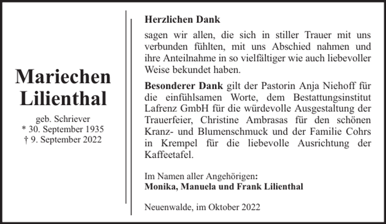 <p>Mariechen<br />Lilienthal<br />geb. Schriever<br />* 30. September 1935<br />† 9. September 2022</p><p>Herzlichen Dank<br />sagen wir allen, die sich in stiller Trauer mit uns<br />verbunden fühlten, mit uns Abschied nahmen und<br />ihre Anteilnahme in so vielfältiger wie auch liebevoller<br />Weise bekundet haben.<br />Besonderer Dank gilt der Pastorin Anja Niehoff für<br />die einfühlsamen Worte, dem Bestattungsinstitut<br />Lafrenz GmbH für die würdevolle Ausgestaltung der<br />Trauerfeier, Christine Ambrasas für den schönen<br />Kranz- und Blumenschmuck und der Familie Cohrs<br />in Krempel für die liebevolle Ausrichtung der<br />Kaffeetafel.<br />Im Namen aller Angehörigen:<br />Monika, Manuela und Frank Lilienthal<br />Neuenwalde, im Oktober 2022</p>