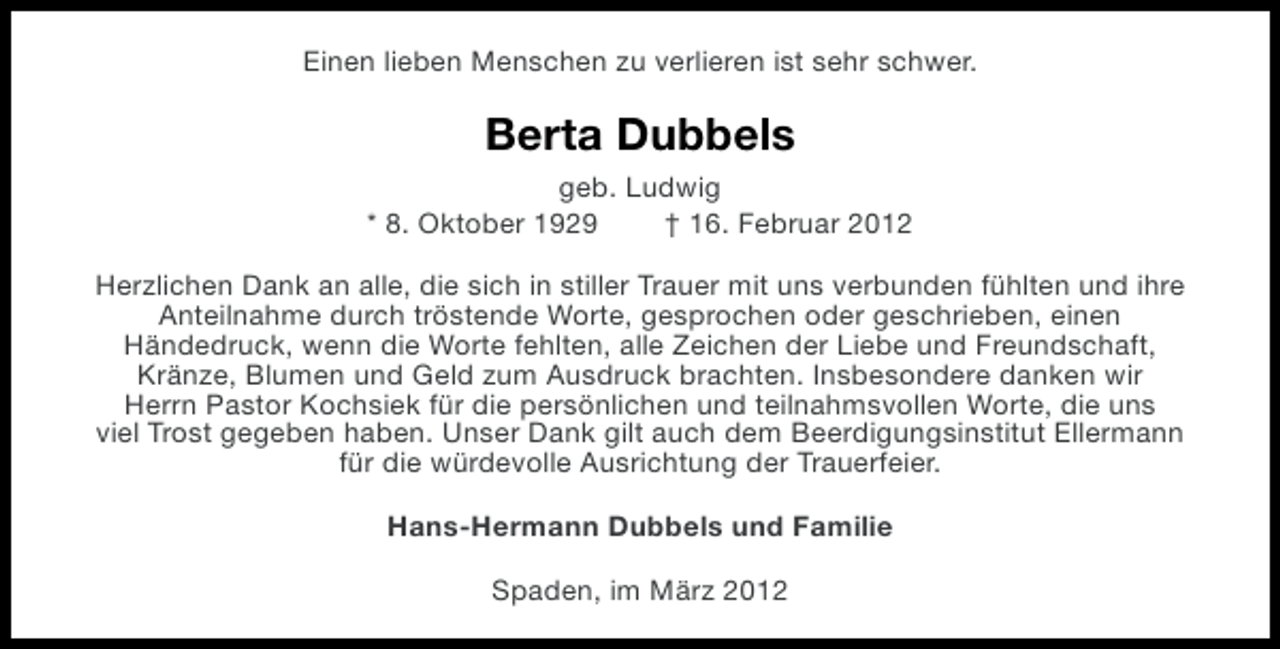 <p>Einen lieben Menschen zu verlieren ist sehr schwer.</p><p>Berta Dubbels<br />geb. Ludwig<br />* 8. Oktober 1929<br />† 16. Februar 2012<br />Herzlichen Dank an alle, die sich in stiller Trauer mit uns verbunden fühlten und ihre<br />Anteilnahme durch tröstende Worte, gesprochen oder geschrieben, einen<br />Händedruck, wenn die Worte fehlten, alle Zeichen der Liebe und Freundschaft,<br />Kränze, Blumen und Geld zum Ausdruck brachten. Insbesondere danken wir<br />Herrn Pastor Kochsiek für die persönlichen und teilnahmsvollen Worte, die uns<br />viel Trost gegeben haben. Unser Dank gilt auch dem Beerdigungsinstitut Ellermann<br />für die würdevolle Ausrichtung der Trauerfeier.<br />Hans-Hermann Dubbels und Familie<br />Spaden, im März 2012</p>