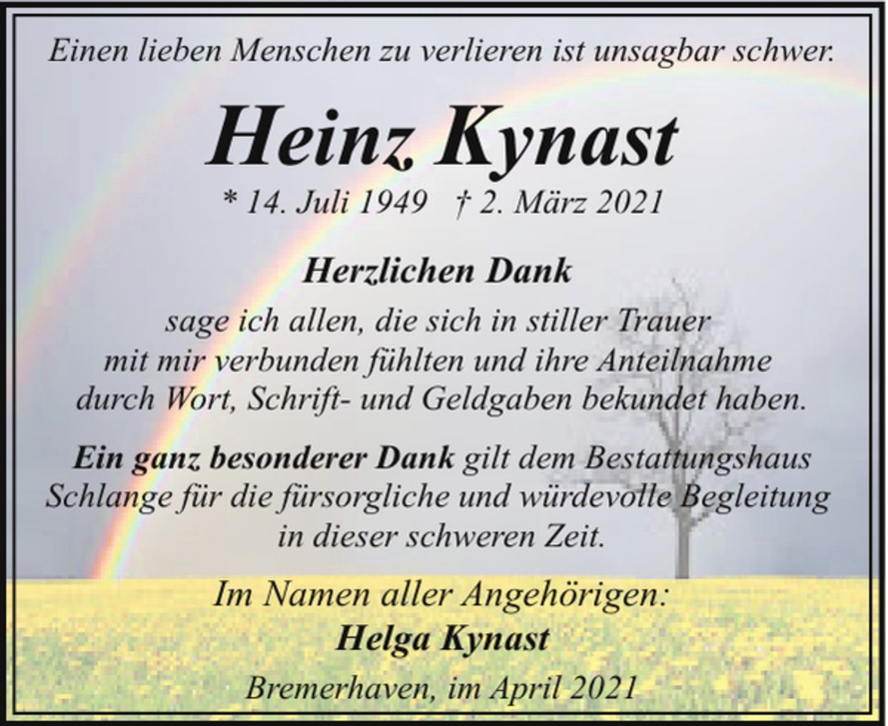 <p>Einen lieben Menschen zu verlieren ist unsagbar schwer.</p><p>Heinz Kynast<br />* 14. Juli 1949 † 2. März 2021</p><p>Herzlichen Dank<br />sage ich allen, die sich in stiller Trauer<br />mit mir verbunden fühlten und ihre Anteilnahme<br />durch Wort, Schrift- und Geldgaben bekundet haben.<br />Ein ganz besonderer Dank gilt dem Bestattungshaus<br />Schlange für die fürsorgliche und würdevolle Begleitung<br />in dieser schweren Zeit.</p><p>Im Namen aller Angehörigen:<br />Helga Kynast<br />Bremerhaven, im April 2021</p>