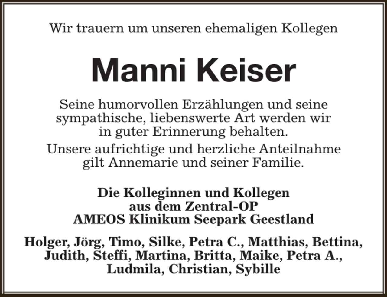 <p>Wir trauern um unseren ehemaligen Kollegen</p><p>Manni Keiser<br />Seine humorvollen Erzählungen und seine<br />sympathische, liebenswerte Art werden wir<br />in guter Erinnerung behalten.<br />Unsere aufrichtige und herzliche Anteilnahme<br />gilt Annemarie und seiner Familie.<br />Die Kolleginnen und Kollegen<br />aus dem Zentral-OP<br />AMEOS Klinikum Seepark Geestland<br />Holger, Jörg, Timo, Silke, Petra C., Matthias, Bettina,<br />Judith, Steffi, Martina, Britta, Maike, Petra A.,<br />Ludmila, Christian, Sybille</p>