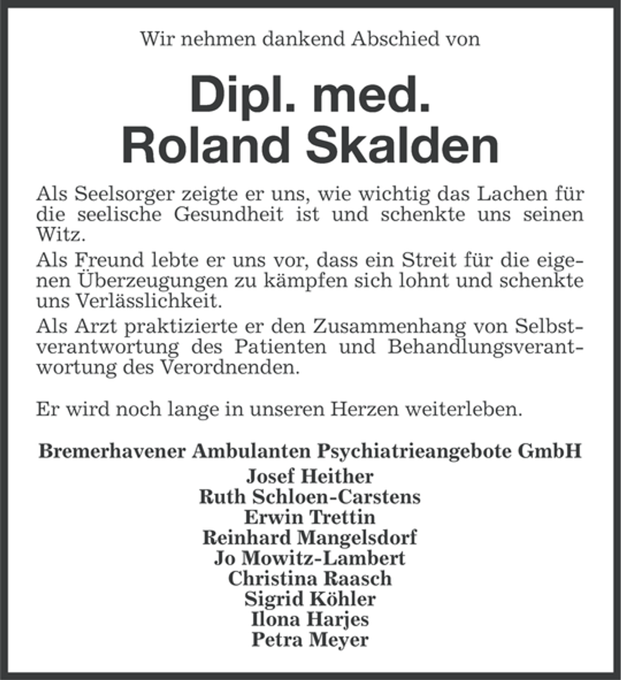 <p>Wir nehmen dankend Abschied von</p>
<p>Dipl. med.<br />Roland Skalden<br />Als Seelsorger zeigte er uns, wie wichtig das Lachen für<br />die seelische Gesundheit ist und schenkte uns seinen<br />Witz.<br />Als Freund lebte er uns vor, dass ein Streit für die eigenen Überzeugungen zu kämpfen sich lohnt und schenkte<br />uns Verlässlichkeit.<br />Als Arzt praktizierte er den Zusammenhang von Selbstverantwortung des Patienten und Behandlungsverantwortung des Verordnenden.<br />Er wird noch lange in unseren Herzen weiterleben.<br />Bremerhavener Ambulanten Psychiatrieangebote GmbH<br />Josef Heither<br />Ruth Schloen-Carstens<br />Erwin Trettin<br />Reinhard Mangelsdorf<br />Jo Mowitz-Lambert<br />Christina Raasch<br />Sigrid Köhler<br />Ilona Harjes<br />Petra Meyer</p>