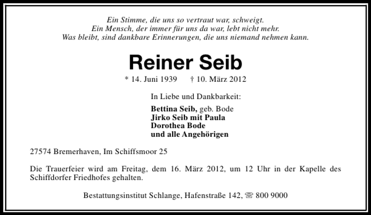 <p>Ein Stimme, die uns so vertraut war, schweigt.<br />Ein Mensch, der immer für uns da war, lebt nicht mehr.<br />Was bleibt, sind dankbare Erinnerungen, die uns niemand nehmen kann.</p>
<p>Reiner Seib</p>
<p>* 14. Juni 1939</p>
<p>† 10. März 2012</p>
<p>In Liebe und Dankbarkeit:<br />Bettina Seib, geb. Bode<br />Jirko Seib mit Paula<br />Dorothea Bode<br />und alle Angehörigen<br />27574 Bremerhaven, Im Schiffsmoor 25<br />Die Trauerfeier wird am Freitag, dem 16. März 2012, um 12 Uhr in der Kapelle des<br />Schiffdorfer Friedhofes gehalten.<br />Bestattungsinstitut Schlange, Hafenstraße 142, s 800 9000</p>