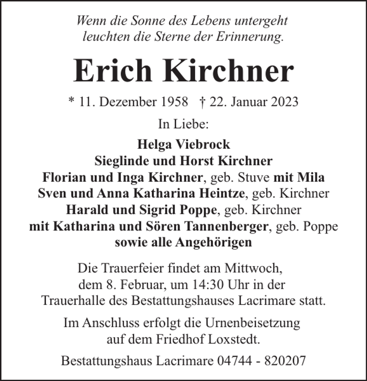 <p>Wenn die Sonne des Lebens untergeht<br />leuchten die Sterne der Erinnerung.</p><p>Erich Kirchner</p><p>* 11. Dezember 1958 † 22. Januar 2023<br />In Liebe:<br />Helga Viebrock<br />Sieglinde und Horst Kirchner<br />Florian und Inga Kirchner, geb. Stuve mit Mila<br />Sven und Anna Katharina Heintze, geb. Kirchner<br />Harald und Sigrid Poppe, geb. Kirchner<br />mit Katharina und Sören Tannenberger, geb. Poppe<br />sowie alle Angehörigen<br />Die Trauerfeier findet am Mittwoch,<br />dem 8. Februar, um 14:30 Uhr in der<br />Trauerhalle des Bestattungshauses Lacrimare statt.<br />Im Anschluss erfolgt die Urnenbeisetzung<br />auf dem Friedhof Loxstedt.<br />Bestattungshaus Lacrimare 04744 - 820207</p>