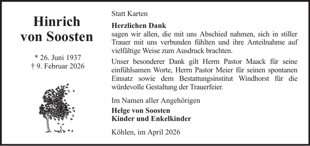 <p>Hinrich<br />von Soosten<br />* 26. Juni 1937<br />† 9. Februar 2026</p><p>Statt Karten<br />Herzlichen Dank<br />sagen wir allen, die mit uns Abschied nahmen, sich in stiller<br />Trauer mit uns verbunden fühlten und ihre Anteilnahme auf<br />vielfältige Weise zum Ausdruck brachten.<br />Unser besonderer Dank gilt Herrn Pastor Maack für seine<br />einfühlsamen Worte, Herrn Pastor Meier für seinen spontanen<br />Einsatz sowie dem Bestattungsinstitut Windhorst für die<br />würdevolle Gestaltung der Trauerfeier.<br />Im Namen aller Angehörigen<br />Helge von Soosten<br />Kinder und Enkelkinder<br />Köhlen, im April 2026</p>