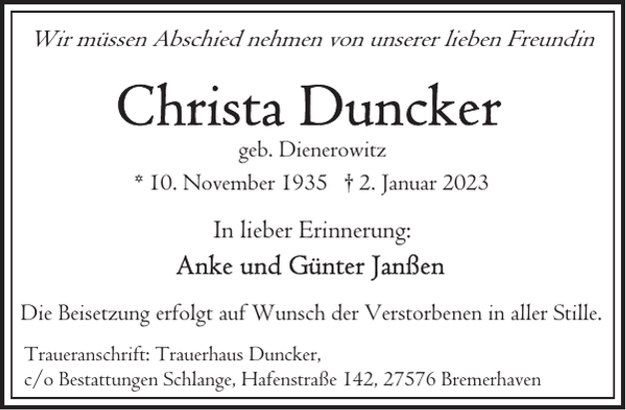 <p>Wir müssen Abschied nehmen von unserer lieben Freundin</p><p>geb. Dienerowitz<br />* 10. November 1935 † 2. Januar 2023</p><p>In lieber Erinnerung:<br />Die Beisetzung erfolgt auf Wunsch der Verstorbenen in aller Stille.<br />Traueranschrift: Trauerhaus Duncker,<br />c/o Bestattungen Schlange, Hafenstraße 142, 27576 Bremerhaven</p>