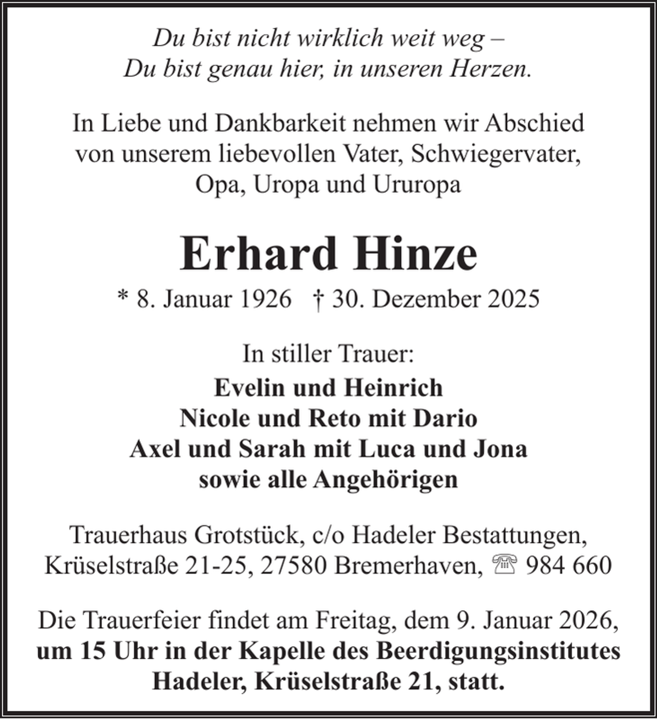 <p>Du bist nicht wirklich weit weg –<br />Du bist genau hier, in unseren Herzen.<br />In Liebe und Dankbarkeit nehmen wir Abschied<br />von unserem liebevollen Vater, Schwiegervater,<br />Opa, Uropa und Ururopa</p><p>Erhard Hinze</p><p>* 8. Januar 1926 † 30. Dezember 2025<br />In stiller Trauer:<br />Evelin und Heinrich<br />Nicole und Reto mit Dario<br />Axel und Sarah mit Luca und Jona<br />sowie alle Angehörigen<br />Trauerhaus Grotstück, c/o Hadeler Bestattungen,<br />Krüselstraße 21-25, 27580 Bremerhaven, ' 984 660<br />Die Trauerfeier findet am Freitag, dem 9. Januar 2026,<br />um 15 Uhr in der Kapelle des Beerdigungsinstitutes<br />Hadeler, Krüselstraße 21, statt.</p>