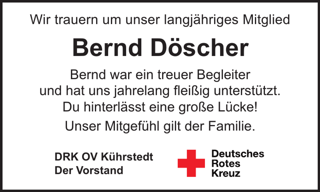 <p>Wir trauern um unser langjähriges Mitglied</p><p>Bernd Döscher<br />Bernd war ein treuer Begleiter<br />und hat uns jahrelang ﬂeißig unterstützt.<br />Du hinterlässt eine große Lücke!<br />Unser Mitgefühl gilt der Familie.<br />DRK OV Kührstedt<br />Der Vorstand</p>