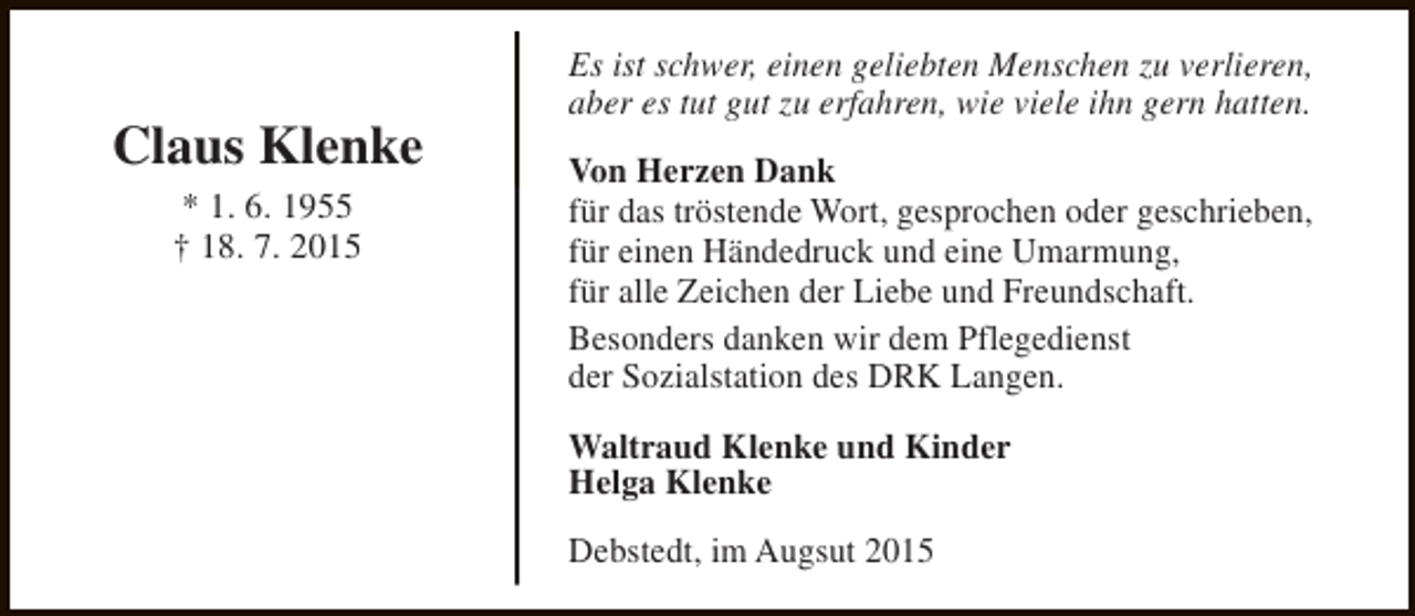 <p>Claus Klenke<br />* 1. 6. 1955<br />† 18. 7. 2015</p><p>Es ist schwer, einen geliebten Menschen zu verlieren,<br />aber es tut gut zu erfahren, wie viele ihn gern hatten.<br />Von Herzen Dank<br />für das tröstende Wort, gesprochen oder geschrieben,<br />für einen Händedruck und eine Umarmung,<br />für alle Zeichen der Liebe und Freundschaft.<br />Besonders danken wir dem Pflegedienst<br />der Sozialstation des DRK Langen.<br />Waltraud Klenke und Kinder<br />Helga Klenke<br />Debstedt, im Augsut 2015</p>