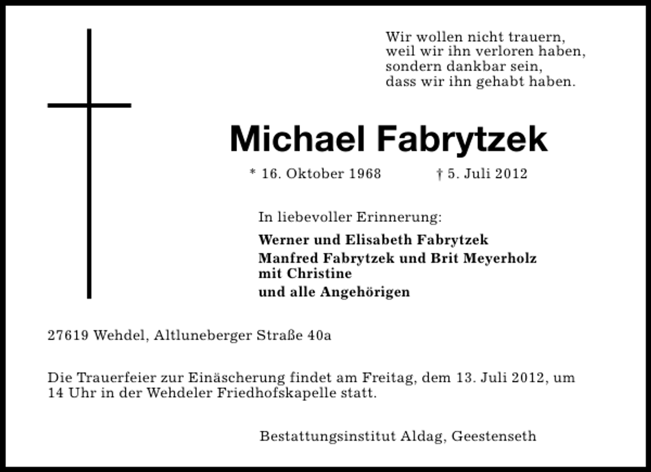 <p>Wir wollen nicht trauern,<br />weil wir ihn verloren haben,<br />sondern dankbar sein,<br />dass wir ihn gehabt haben.</p><p>Michael Fabrytzek<br />* 16. Oktober 1968</p><p>† 5. Juli 2012</p><p>In liebevoller Erinnerung:<br />Werner und Elisabeth Fabrytzek<br />Manfred Fabrytzek und Brit Meyerholz<br />mit Christine<br />und alle Angehörigen<br />27619 Wehdel, Altluneberger Straße 40a<br />Die Trauerfeier zur Einäscherung findet am Freitag, dem 13. Juli 2012, um<br />14 Uhr in der Wehdeler Friedhofskapelle statt.<br />Bestattungsinstitut Aldag, Geestenseth</p>
