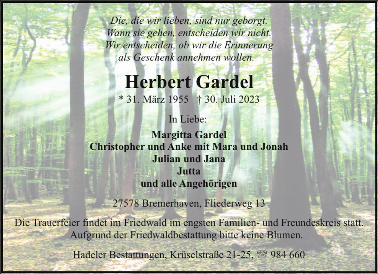 <p>Die, die wir lieben, sind nur geborgt.<br />Wann sie gehen, entscheiden wir nicht.<br />Wir entscheiden, ob wir die Erinnerung<br />als Geschenk annehmen wollen.</p><p>Herbert Gardel</p><p>* 31. März 1955 † 30. Juli 2023<br />In Liebe:<br />Margitta Gardel<br />Christopher und Anke mit Mara und Jonah<br />Julian und Jana<br />Jutta<br />und alle Angehörigen<br />27578 Bremerhaven, Fliederweg 13<br />Die Trauerfeier findet im Friedwald im engsten Familien- und Freundeskreis statt.<br />Aufgrund der Friedwaldbestattung bitte keine Blumen.<br />Hadeler Bestattungen, Krüselstraße 21-25, ' 984 660</p>