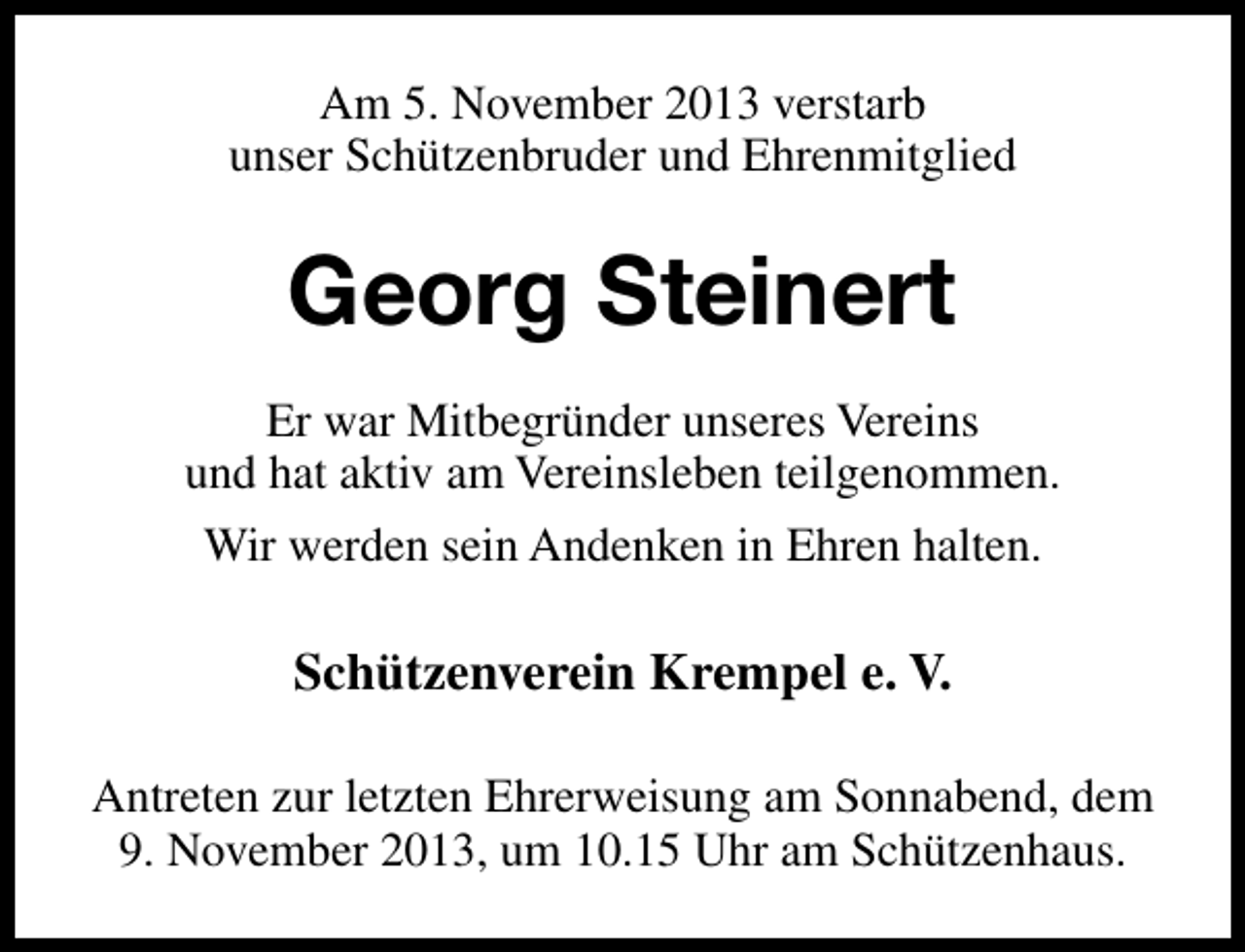 <p>Am 5. November 2013 verstarb<br />unser Schützenbruder und Ehrenmitglied</p><p>Georg Steinert<br />Er war Mitbegründer unseres Vereins<br />und hat aktiv am Vereinsleben teilgenommen.<br />Wir werden sein Andenken in Ehren halten.</p><p>Schützenverein Krempel e. V.<br />Antreten zur letzten Ehrerweisung am Sonnabend, dem<br />9. November 2013, um 10.15 Uhr am Schützenhaus.</p>