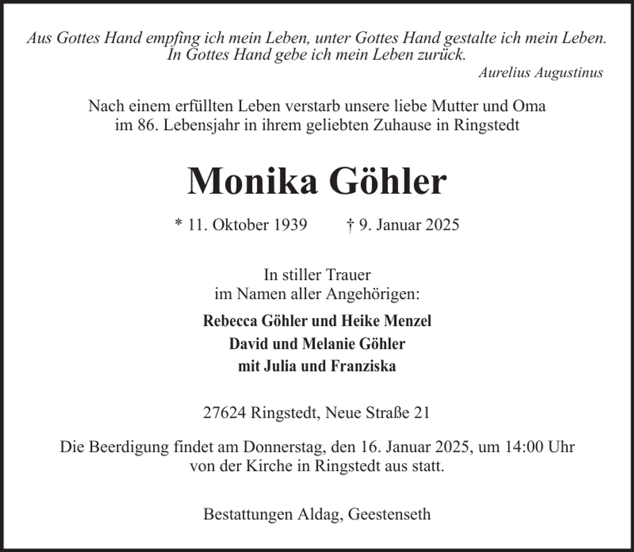<p>Aus Gottes Hand empfing ich mein Leben, unter Gottes Hand gestalte ich mein Leben.<br />In Gottes Hand gebe ich mein Leben zurück.<br />Aurelius Augustinus</p><p>Nach einem erfüllten Leben verstarb unsere liebe Mutter und Oma<br />im 86. Lebensjahr in ihrem geliebten Zuhause in Ringstedt</p><p>Monika Göhler<br />* 11. Oktober 1939</p><p>† 9. Januar 2025</p><p>In stiller Trauer<br />im Namen aller Angehörigen:<br />Rebecca Göhler und Heike Menzel<br />David und Melanie Göhler<br />mit Julia und Franziska<br />27624 Ringstedt, Neue Straße 21<br />Die Beerdigung findet am Donnerstag, den 16. Januar 2025, um 14:00 Uhr<br />von der Kirche in Ringstedt aus statt.<br />Bestattungen Aldag, Geestenseth</p>