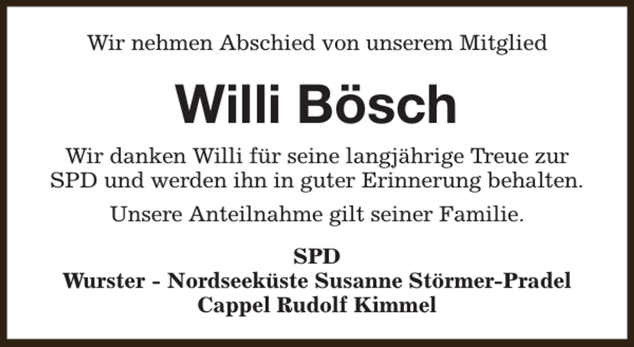 <p>Wir nehmen Abschied von unserem Mitglied</p><p>Willi Bösch<br />Wir danken Willi für seine langjährige Treue zur<br />SPD und werden ihn in guter Erinnerung behalten.<br />Unsere Anteilnahme gilt seiner Familie.<br />SPD<br />Wurster - Nordseeküste Susanne Störmer-Pradel<br />Cappel Rudolf Kimmel</p>