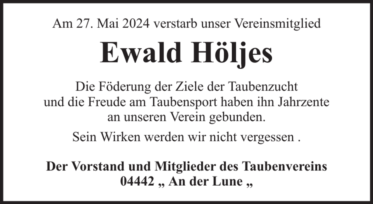 <p>Am 27. Mai 2024 verstarb unser Vereinsmitglied</p><p>Ewald Höljes<br />Die Föderung der Ziele der Taubenzucht<br />und die Freude am Taubensport haben ihn Jahrzente<br />an unseren Verein gebunden.<br />Sein Wirken werden wir nicht vergessen .<br />Der Vorstand und Mitglieder des Taubenvereins<br />04442 „ An der Lune „</p>