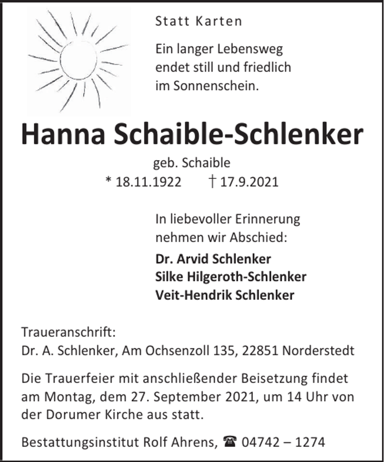 <p>Stat t K art en<br />Ein langer Lebensweg<br />endet still und friedlich<br />im Sonnenschein.</p><p>Hanna Schaible-Schlenker<br />geb. Schaible<br />* 18.11.1922<br />† 17.9.2021</p><p>In liebevoller Erinnerung<br />nehmen wir Abschied:<br />Dr. Arvid Schlenker<br />Silke Hilgeroth-Schlenker<br />Veit-Hendrik Schlenker<br />Traueranschrift:<br />Dr. A. Schlenker, Am Ochsenzoll 135, 22851 Norderstedt<br />Die Trauerfeier mit anschließender Beisetzung findet<br />am Montag, dem 27. September 2021, um 14 Uhr von<br />der Dorumer Kirche aus statt.<br />Bestattungsinstitut Rolf Ahrens, 04742 – 1274</p>
