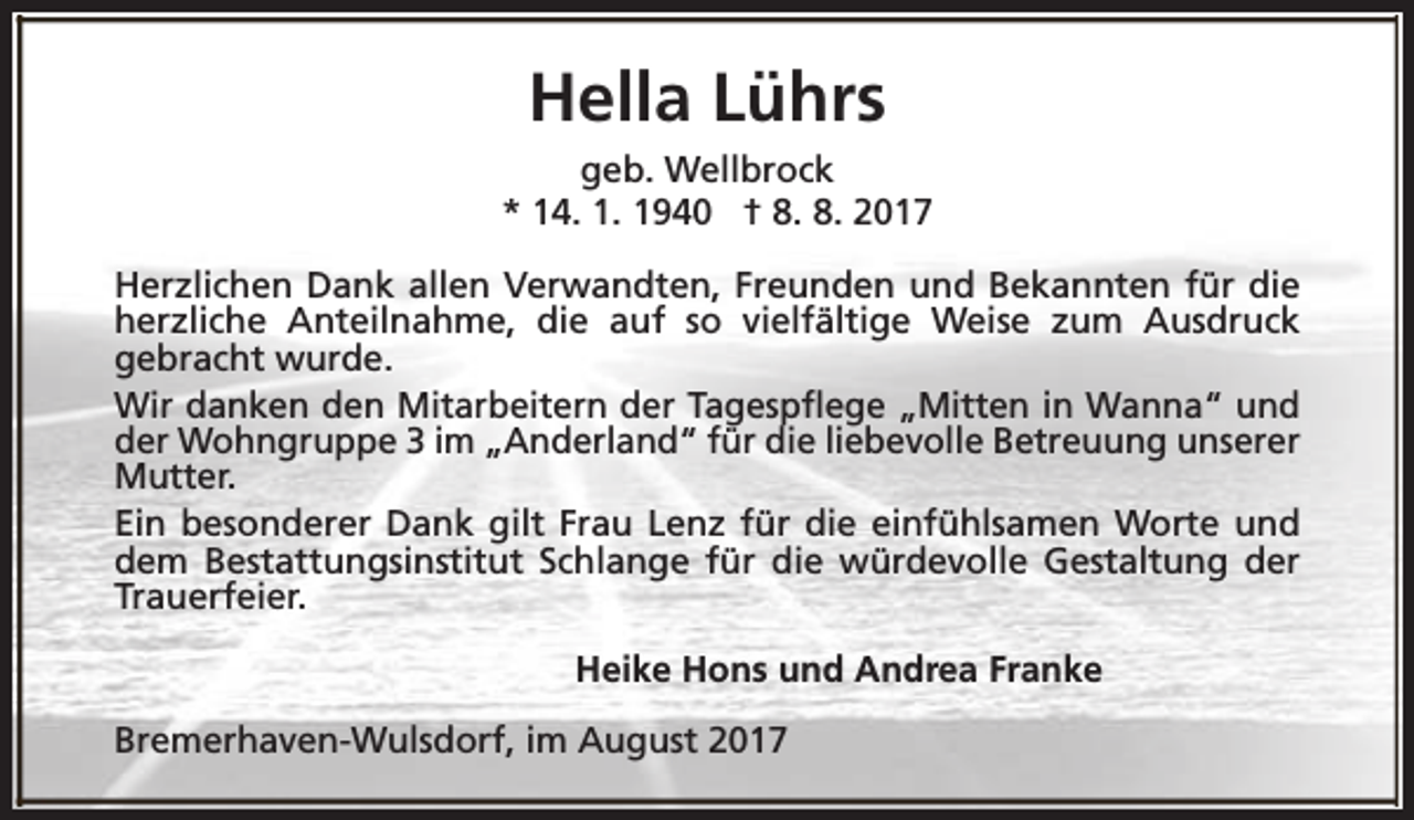 <p>Hella Lührs<br />geb. Wellbrock<br />* 14. 1. 1940 † 8. 8. 2017<br />Herzlichen Dank allen Verwandten, Freunden und Bekannten für die<br />herzliche Anteilnahme, die auf so vielfältige Weise zum Ausdruck<br />gebracht wurde.<br />Wir danken den Mitarbeitern der Tagespflege „Mitten in Wanna“ und<br />der Wohngruppe 3 im „Anderland“ für die liebevolle Betreuung unserer<br />Mutter.<br />Ein besonderer Dank gilt Frau Lenz für die einfühlsamen Worte und<br />dem Bestattungsinstitut Schlange für die würdevolle Gestaltung der<br />Trauerfeier.<br />Heike Hons und Andrea Franke<br />Bremerhaven-Wulsdorf, im August 2017</p>