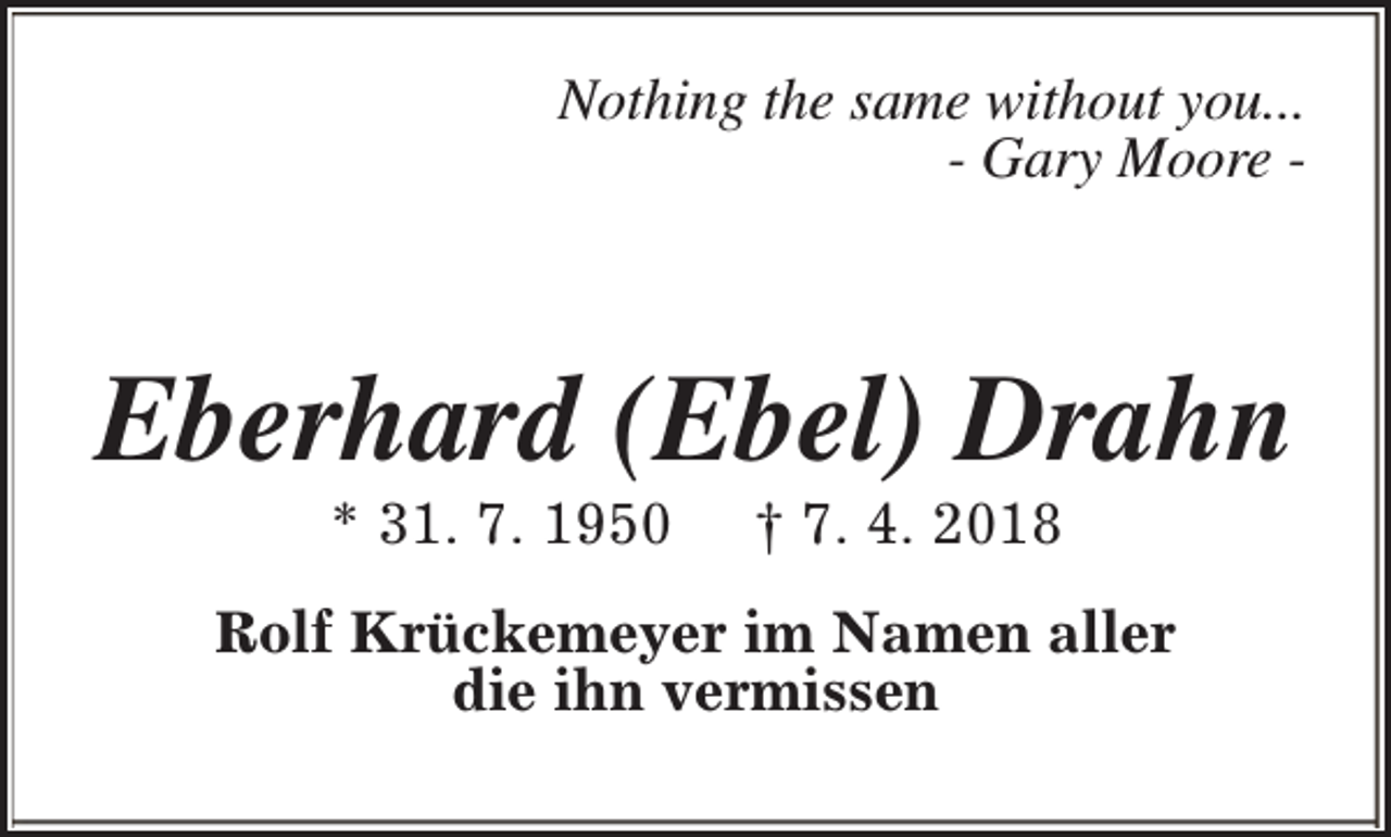 <p>Nothing the same without you...<br />- Gary Moore -</p><p>Eberhard (Ebel) Drahn<br />* 31. 7. 1950</p><p>† 7. 4. 2018</p><p>Rolf Krückemeyer im Namen aller<br />die ihn vermissen</p>