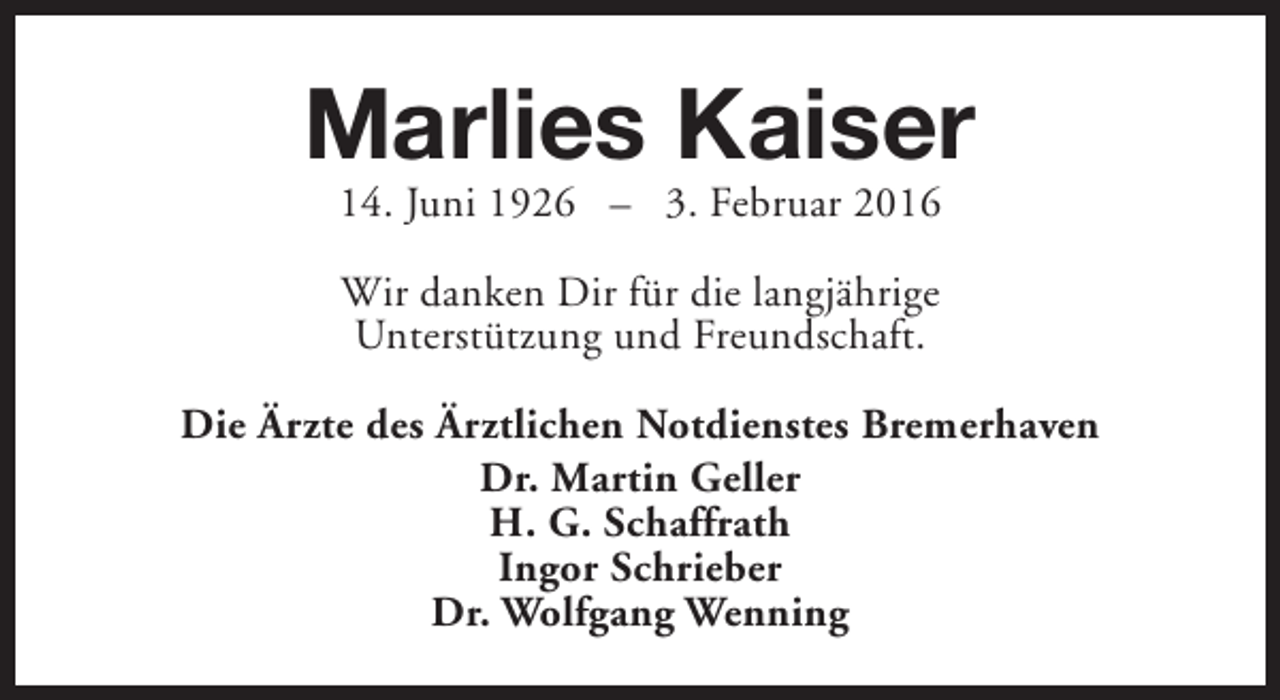 <p>Marlies Kaiser<br />14. Juni 1926 – 3. Februar 2016<br />Wir danken Dir für die langjährige<br />Unterstützung und Freundschaft.<br />Die Ärzte des Ärztlichen Notdienstes Bremerhaven<br />Dr. Martin Geller<br />H. G. Schaffrath<br />Ingor Schrieber<br />Dr. Wolfgang Wenning</p>