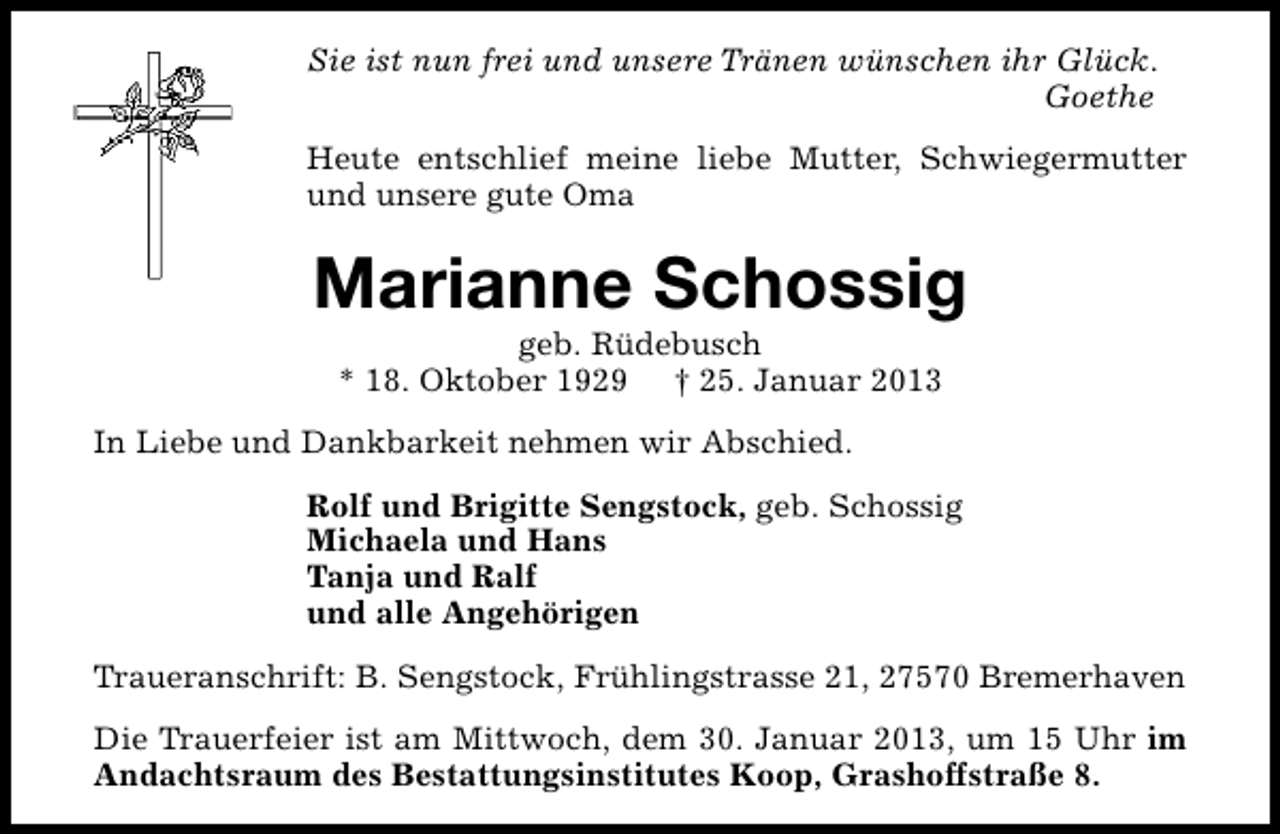 <p>Sie ist nun frei und unsere Tränen wünschen ihr Glück.<br />Goethe<br />Heute entschlief meine liebe Mutter, Schwiegermutter<br />und unsere gute Oma</p><p>Marianne Schossig<br />geb. Rüdebusch<br />* 18. Oktober 1929 † 25. Januar 2013</p><p>In Liebe und Dankbarkeit nehmen wir Abschied.<br />Rolf und Brigitte Sengstock, geb. Schossig<br />Michaela und Hans<br />Tanja und Ralf<br />und alle Angehörigen<br />Traueranschrift: B. Sengstock, Frühlingstrasse 21, 27570 Bremerhaven<br />Die Trauerfeier ist am Mittwoch, dem 30. Januar 2013, um 15 Uhr im<br />Andachtsraum des Bestattungsinstitutes Koop, Grashoffstraße 8.</p>