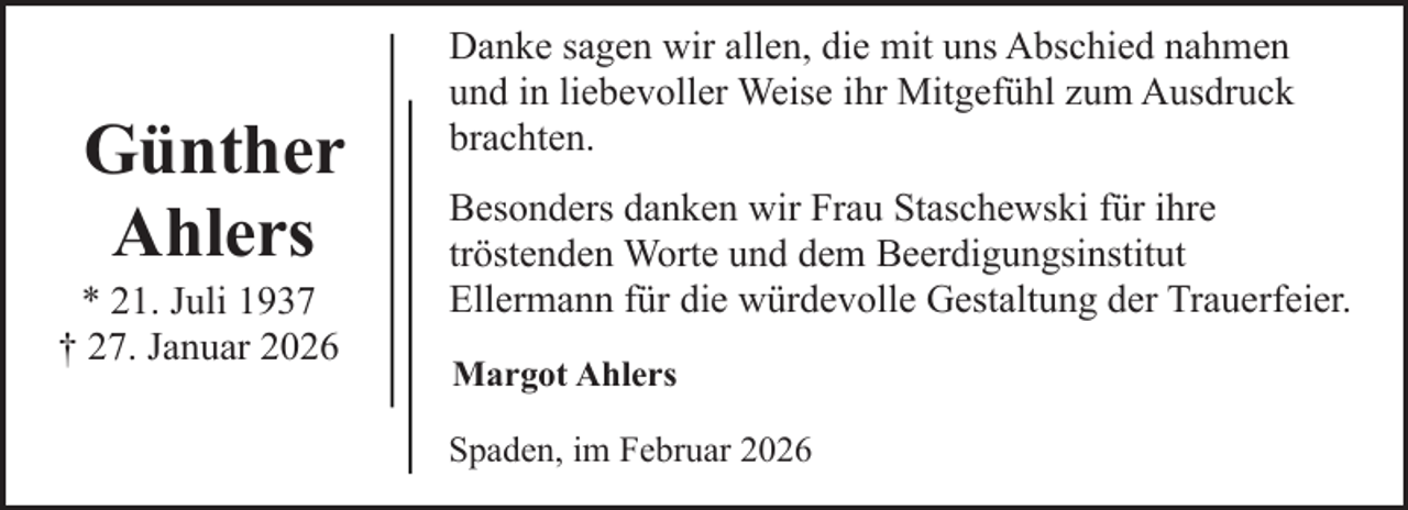 <p>Günther<br />Ahlers</p><p>* 21. Juli 1937<br />† 27. Januar 2026</p><p>Danke sagen wir allen, die mit uns Abschied nahmen<br />und in liebevoller Weise ihr Mitgefühl zum Ausdruck<br />brachten.<br />Besonders danken wir Frau Staschewski für ihre<br />tröstenden Worte und dem Beerdigungsinstitut<br />Ellermann für die würdevolle Gestaltung der Trauerfeier.<br />Margot Ahlers<br />Spaden, im Februar 2026</p>