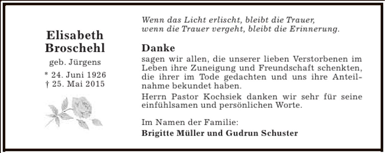 <p>Elisabeth<br />Broschehl</p><p>geb. Jürgens<br />* 24. Juni 1926<br />† 25. Mai 2015</p><p>Wenn das Licht erlischt, bleibt die Trauer,<br />wenn die Trauer vergeht, bleibt die Erinnerung.</p><p>Danke</p><p>sagen wir allen, die unserer lieben Verstorbenen im<br />Leben ihre Zuneigung und Freundschaft schenkten,<br />die ihrer im Tode gedachten und uns ihre Anteilnahme bekundet haben.<br />Herrn Pastor Kochsiek danken wir sehr für seine<br />einfühlsamen und persönlichen Worte.<br />Im Namen der Familie:<br />Brigitte Müller und Gudrun Schuster</p>