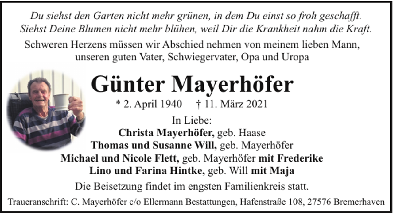 <p>Du siehst den Garten nicht mehr grünen, in dem Du einst so froh geschafft.<br />Siehst Deine Blumen nicht mehr blühen, weil Dir die Krankheit nahm die Kraft.<br />Schweren Herzens müssen wir Abschied nehmen von meinem lieben Mann,<br />unseren guten Vater, Schwiegervater, Opa und Uropa</p><p>Günter Mayerhöfer</p><p>* 2. April 1940 † 11. März 2021<br />In Liebe:<br />Christa Mayerhöfer, geb. Haase<br />Thomas und Susanne Will, geb. Mayerhöfer<br />Michael und Nicole Flett, geb. Mayerhöfer mit Frederike<br />Lino und Farina Hintke, geb. Will mit Maja<br />Die Beisetzung findet im engsten Familienkreis statt.<br />Traueranschrift: C. Mayerhöfer c/o Ellermann Bestattungen, Hafenstraße 108, 27576 Bremerhaven</p>
