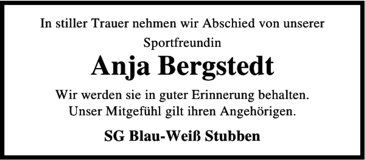<p>In stiller Trauer nehmen wir Abschied von unserer<br />Sportfreundin</p><p>Anja Bergstedt</p><p>Wir werden sie in guter Erinnerung behalten.<br />Unser Mitgefühl gilt ihren Angehörigen.</p><p>SG Blau-Weiß Stubben</p>