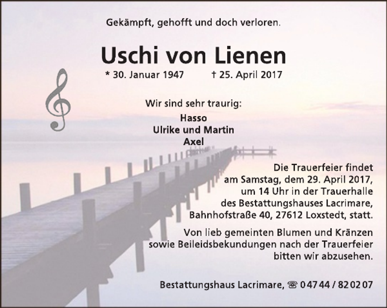 <p>Gekämpft, gehofft und doch verloren.</p><p>Uschi von Lienen<br />* 30. Januar 1947</p><p>† 25. April 2017</p><p>Wir sind sehr traurig:<br />Hasso<br />Ulrike und Martin<br />Axel<br />Die Trauerfeier findet<br />am Samstag, dem 29. April 2017,<br />um 14 Uhr in der Trauerhalle<br />des Bestattungshauses Lacrimare,<br />Bahnhofstraße 40, 27612 Loxstedt, statt.<br />Von lieb gemeinten Blumen und Kränzen<br />sowie Beileidsbekundungen nach der Trauerfeier<br />bitten wir abzusehen.<br />Bestattungshaus Lacrimare,  0 47 44 / 82 02 07</p>