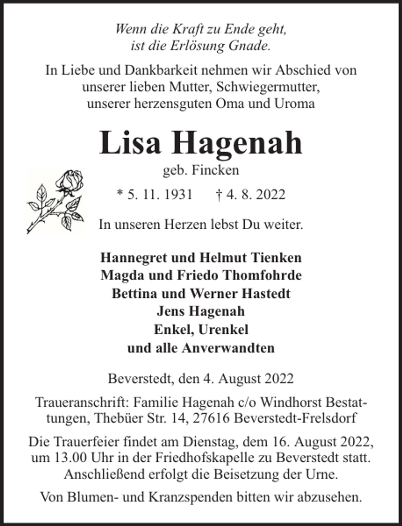 <p>Wenn die Kraft zu Ende geht,<br />ist die Erlösung Gnade.<br />In Liebe und Dankbarkeit nehmen wir Abschied von<br />unserer lieben Mutter, Schwiegermutter,<br />unserer herzensguten Oma und Uroma</p><p>Lisa Hagenah<br />geb. Fincken</p><p>* 5. 11. 1931</p><p>† 4. 8. 2022</p><p>In unseren Herzen lebst Du weiter.<br />Hannegret und Helmut Tienken<br />Magda und Friedo Thomfohrde<br />Bettina und Werner Hastedt<br />Jens Hagenah<br />Enkel, Urenkel<br />und alle Anverwandten<br />Beverstedt, den 4. August 2022<br />Traueranschrift: Familie Hagenah c/o Windhorst Bestattungen, Thebüer Str. 14, 27616 Beverstedt-Frelsdorf<br />Die Trauerfeier findet am Dienstag, dem 16. August 2022,<br />um 13.00 Uhr in der Friedhofskapelle zu Beverstedt statt.<br />Anschließend erfolgt die Beisetzung der Urne.<br />Von Blumen- und Kranzspenden bitten wir abzusehen.</p>