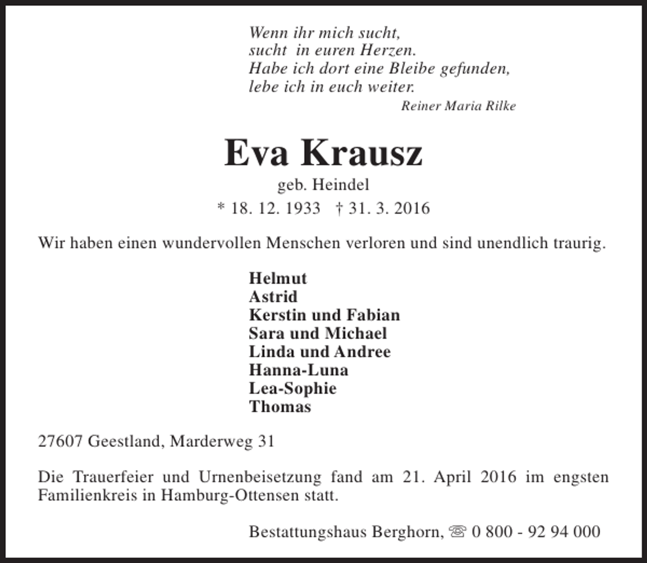<p>Wenn ihr mich sucht,<br />sucht in euren Herzen.<br />Habe ich dort eine Bleibe gefunden,<br />lebe ich in euch weiter.</p><p>Reiner Maria Rilke</p><p>Eva Krausz</p><p>geb. Heindel<br />* 18. 12. 1933 † 31. 3. 2016<br />Wir haben einen wundervollen Menschen verloren und sind unendlich traurig.<br />Helmut<br />Astrid<br />Kerstin und Fabian<br />Sara und Michael<br />Linda und Andree<br />Hanna-Luna<br />Lea-Sophie<br />Thomas<br />27607 Geestland, Marderweg 31<br />Die Trauerfeier und Urnenbeisetzung fand am 21. April 2016 im engsten<br />Familienkreis in Hamburg-Ottensen statt.<br />Bestattungshaus Berghorn, s 0 800 - 92 94 000</p>