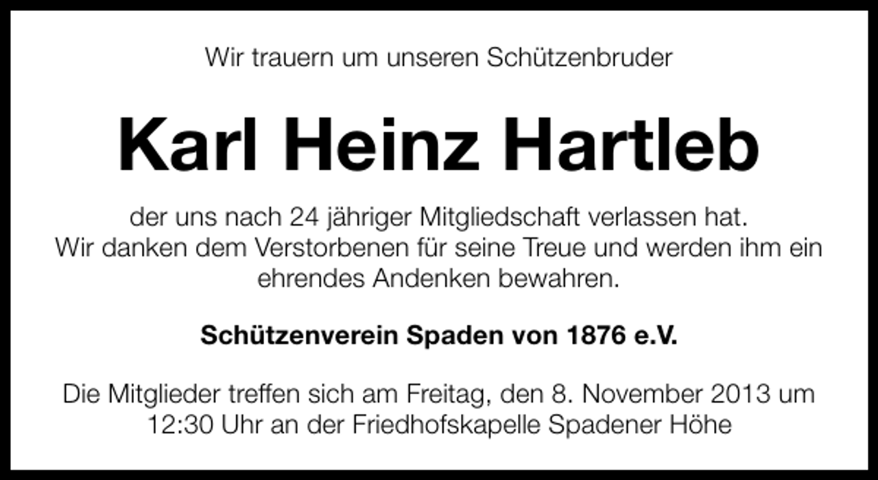 <p>Wir trauern um unseren Schützenbruder</p><p>Karl Heinz Hartleb<br />der uns nach 24 jähriger Mitgliedschaft verlassen hat.<br />Wir danken dem Verstorbenen für seine Treue und werden ihm ein<br />ehrendes Andenken bewahren.<br />Schützenverein Spaden von 1876 e.V.<br />Die Mitglieder treffen sich am Freitag, den 8. November 2013 um<br />12:30 Uhr an der Friedhofskapelle Spadener Höhe</p>