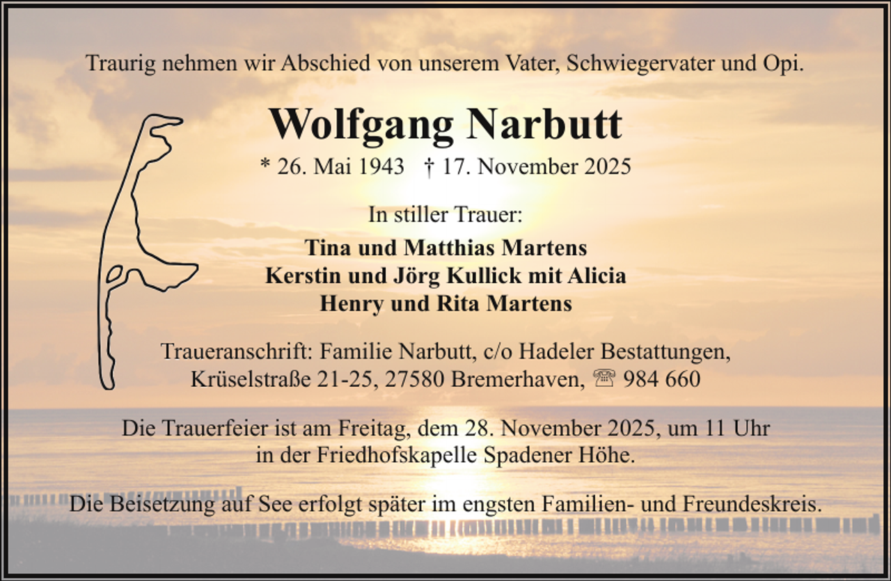 <p>Traurig nehmen wir Abschied von unserem Vater, Schwiegervater und Opi.</p><p>Wolfgang Narbutt</p><p>* 26. Mai 1943 † 17. November 2025<br />In stiller Trauer:<br />Tina und Matthias Martens<br />Kerstin und Jörg Kullick mit Alicia<br />Henry und Rita Martens<br />Trau<br />ueranschrift: Familie Narbutt, c/o Hadeler Bestattungen,<br />K<br />Krüselstraße<br />21-25, 27580 Bremerhaven, ' 984 660<br />Die Trauerfeier ist am Freitag, dem 28. November 2025, um 11 Uhr<br />in der Friedhofskapelle Spadener Höhe.<br />Die Beisetzung auf See erfolgt später im engsten Familien- und Freundeskreis.</p>