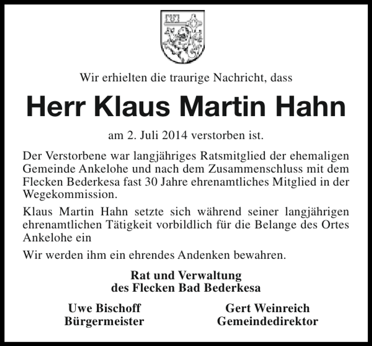 <p>Wir erhielten die traurige Nachricht, dass</p><p>Herr Klaus Martin Hahn<br />am 2. Juli 2014 verstorben ist.<br />Der Verstorbene war langjähriges Ratsmitglied der ehemaligen<br />Gemeinde Ankelohe und nach dem Zusammenschluss mit dem<br />Flecken Bederkesa fast 30 Jahre ehrenamtliches Mitglied in der<br />Wegekommission.<br />Klaus Martin Hahn setzte sich während seiner langjährigen<br />ehrenamtlichen Tätigkeit vorbildlich für die Belange des Ortes<br />Ankelohe ein<br />Wir werden ihm ein ehrendes Andenken bewahren.<br />Rat und Verwaltung<br />des Flecken Bad Bederkesa<br />Uwe Bischoff<br />Bürgermeister</p><p>Gert Weinreich<br />Gemeindedirektor</p>
