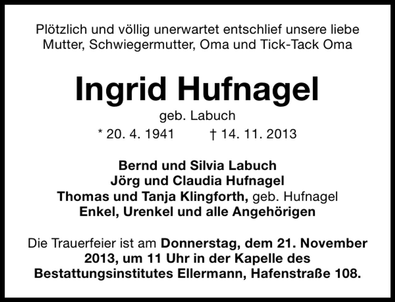 <p>Plötzlich und völlig unerwartet entschlief unsere liebe<br />Mutter, Schwiegermutter, Oma und Tick-Tack Oma</p><p>Ingrid Hufnagel<br />geb. Labuch<br />* 20. 4. 1941<br />† 14. 11. 2013</p><p>Bernd und Silvia Labuch<br />Jörg und Claudia Hufnagel<br />Thomas und Tanja Klingforth, geb. Hufnagel<br />Enkel, Urenkel und alle Angehörigen<br />Die Trauerfeier ist am Donnerstag, dem 21. November<br />2013, um 11 Uhr in der Kapelle des<br />Bestattungsinstitutes Ellermann, Hafenstraße 108.</p>