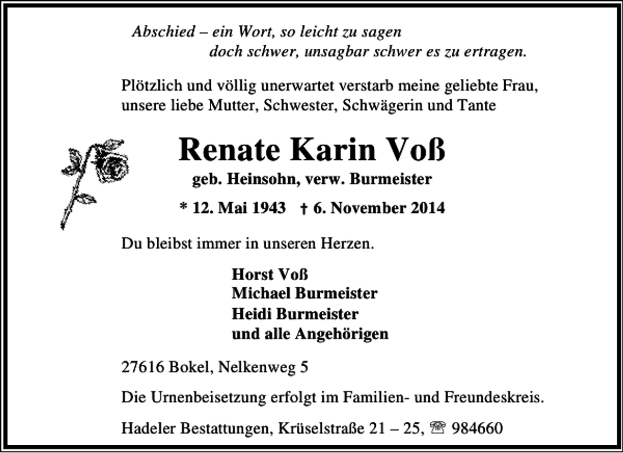 <p>Abschied – ein Wort, so leicht zu sagen<br />doch schwer, unsagbar schwer es zu ertragen.<br />Plötzlich und völlig unerwartet verstarb meine geliebte Frau,<br />unsere liebe Mutter, Schwester, Schwägerin und Tante</p><p>Renate Karin Voß<br />geb. Heinsohn, verw. Burmeister</p><p>* 12. Mai 1943 † 6. November 2014<br />Du bleibst immer in unseren Herzen.<br />Horst Voß<br />Michael Burmeister<br />Heidi Burmeister<br />und alle Angehörigen<br />27616 Bokel, Nelkenweg 5<br />Die Urnenbeisetzung erfolgt im Familien- und Freundeskreis.<br />Hadeler Bestattungen, Krüselstraße 21 – 25, ℡ 984660</p>