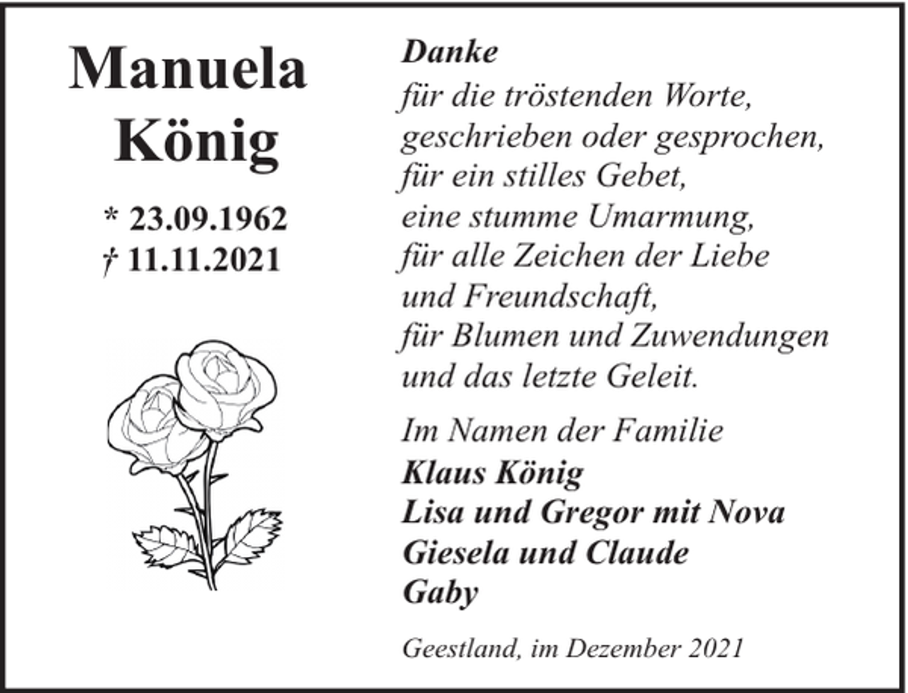 <p>Manuela<br />König<br />* 23.09.1962<br />† 11.11.2021</p><p>Danke<br />für die tröstenden Worte,<br />geschrieben oder gesprochen,<br />für ein stilles Gebet,<br />eine stumme Umarmung,<br />für alle Zeichen der Liebe<br />und Freundschaft,<br />für Blumen und Zuwendungen<br />und das letzte Geleit.<br />Im Namen der Familie<br />Klaus König<br />Lisa und Gregor mit Nova<br />Giesela und Claude<br />Gaby<br />Geestland, im Dezember 2021</p>