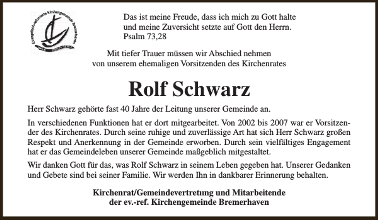 <p>Das ist meine Freude, dass ich mich zu Gott halte<br />und meine Zuversicht setzte auf Gott den Herrn.<br />Psalm 73,28<br />Mit tiefer Trauer müssen wir Abschied nehmen<br />von unserem ehemaligen Vorsitzenden des Kirchenrates</p><p>Rolf Schwarz<br />Herr Schwarz gehörte fast 40 Jahre der Leitung unserer Gemeinde an.<br />In verschiedenen Funktionen hat er dort mitgearbeitet. Von 2002 bis 2007 war er Vorsitzender des Kirchenrates. Durch seine ruhige und zuverlässige Art hat sich Herr Schwarz großen<br />Respekt und Anerkennung in der Gemeinde erworben. Durch sein vielfältiges Engagement<br />hat er das Gemeindeleben unserer Gemeinde maßgeblich mitgestaltet.<br />Wir danken Gott für das, was Rolf Schwarz in seinem Leben gegeben hat. Unserer Gedanken<br />und Gebete sind bei seiner Familie. Wir werden Ihn in dankbarer Erinnerung behalten.<br />Kirchenrat/Gemeindevertretııng und Mitarbeitende<br />der ev.-ref. Kirchengemeinde Bremerhaven</p>