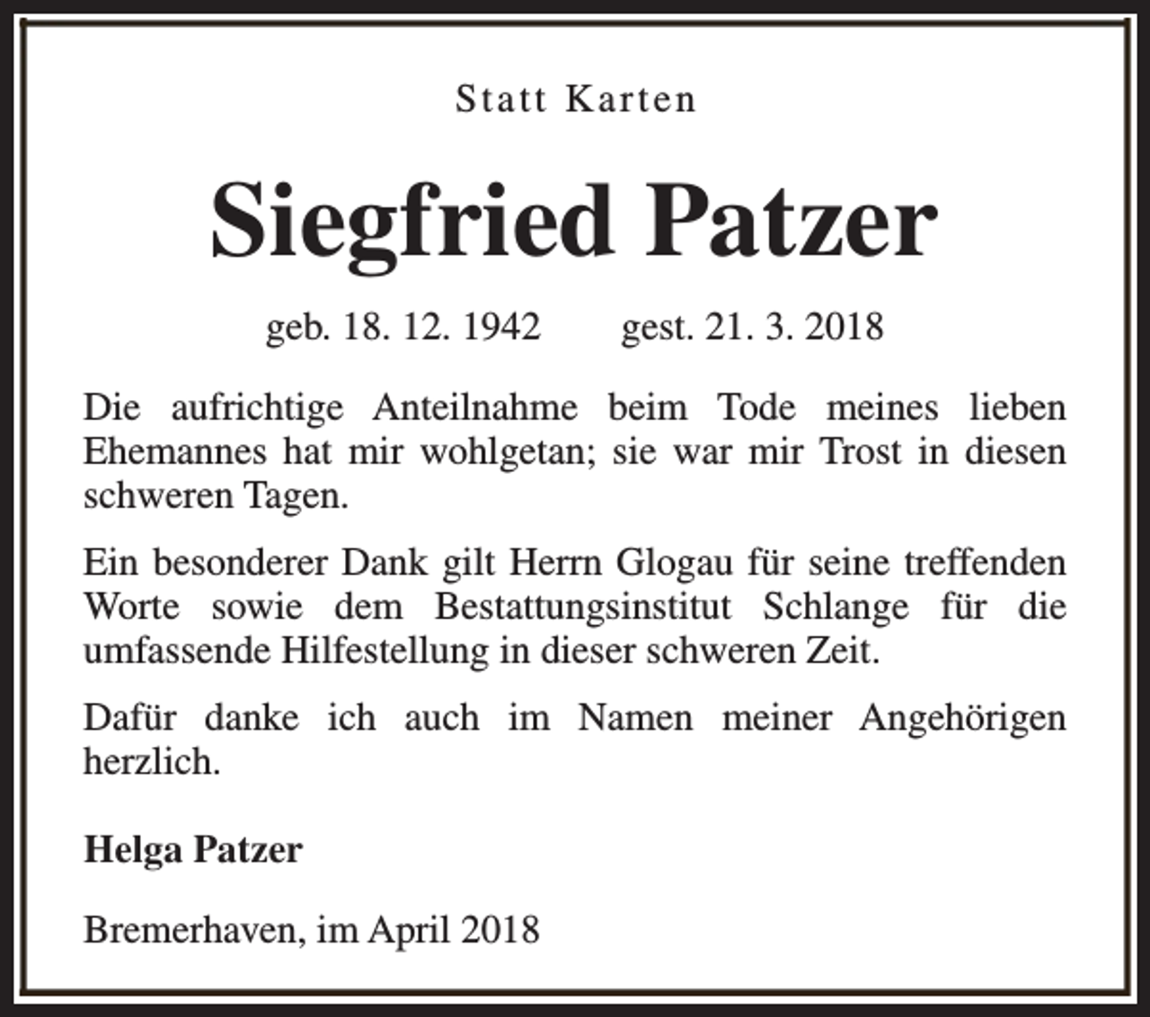 <p>Statt Karten</p><p>Siegfried Patzer<br />geb. 18. 12. 1942</p><p>gest. 21. 3. 2018</p><p>Die aufrichtige Anteilnahme beim Tode meines lieben<br />Ehemannes hat mir wohlgetan; sie war mir Trost in diesen<br />schweren Tagen.<br />Ein besonderer Dank gilt Herrn Glogau für seine treffenden<br />Worte sowie dem Bestattungsinstitut Schlange für die<br />umfassende Hilfestellung in dieser schweren Zeit.<br />Dafür danke ich auch im Namen meiner Angehörigen<br />herzlich.<br />Helga Patzer<br />Bremerhaven, im April 2018</p>