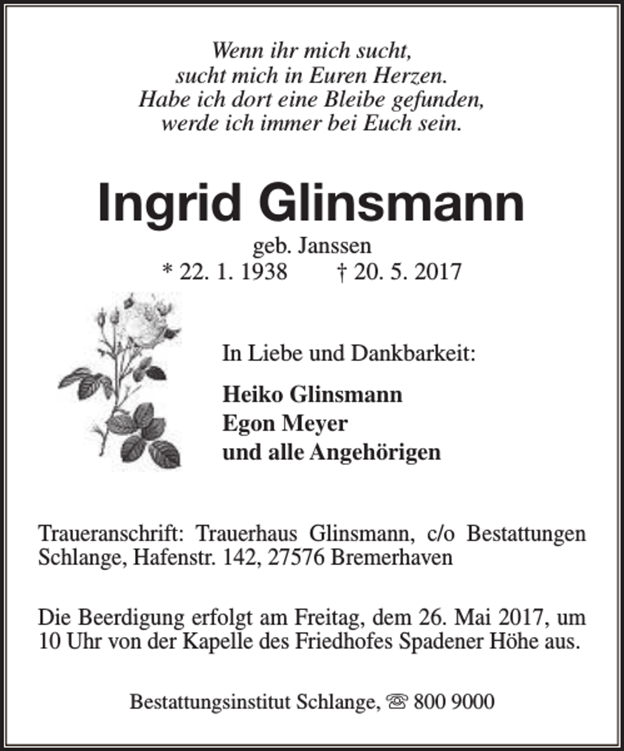 <p>Wenn ihr mich sucht,<br />sucht mich in Euren Herzen.<br />Habe ich dort eine Bleibe gefunden,<br />werde ich immer bei Euch sein.</p><p>Ingrid Glinsmann<br />geb. Janssen<br />* 22. 1. 1938<br />† 20. 5. 2017</p><p>In Liebe und Dankbarkeit:<br />Heiko Glinsmann<br />Egon Meyer<br />und alle Angehörigen<br />Traueranschrift: Trauerhaus Glinsmann, c/o Bestattungen<br />Schlange, Hafenstr. 142, 27576 Bremerhaven<br />Die Beerdigung erfolgt am Freitag, dem 26. Mai 2017, um<br />10 Uhr von der Kapelle des Friedhofes Spadener Höhe aus.<br />Bestattungsinstitut Schlange, s 800 9000</p>