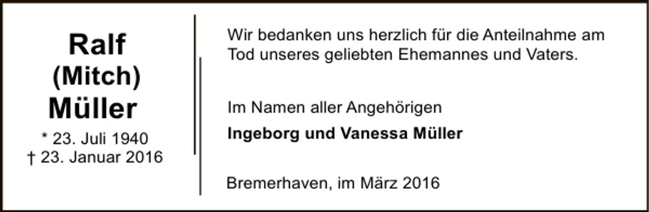 <p>Ralf</p><p>(Mitch)</p><p>Müller</p><p>* 23. Juli 1940<br />† 23. Januar 2016</p><p>Wir bedanken uns herzlich für die Anteilnahme am<br />Tod unseres geliebten Ehemannes und Vaters.<br />Im Namen aller Angehörigen<br />Ingeborg und Vanessa Müller<br />Bremerhaven, im März 2016</p>
